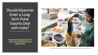 Should Myanmar
Enter a Long-
term Pulse
Exports Deal
with India?
Manmeet Singh Ajmani, PK
Joshi, Avinash Kishore and
Devesh Roy
Source: https://www.mmtimes.com/news/supply-chain-risk-indian-government-imposes-restrictions-myanmar-beans.html
 