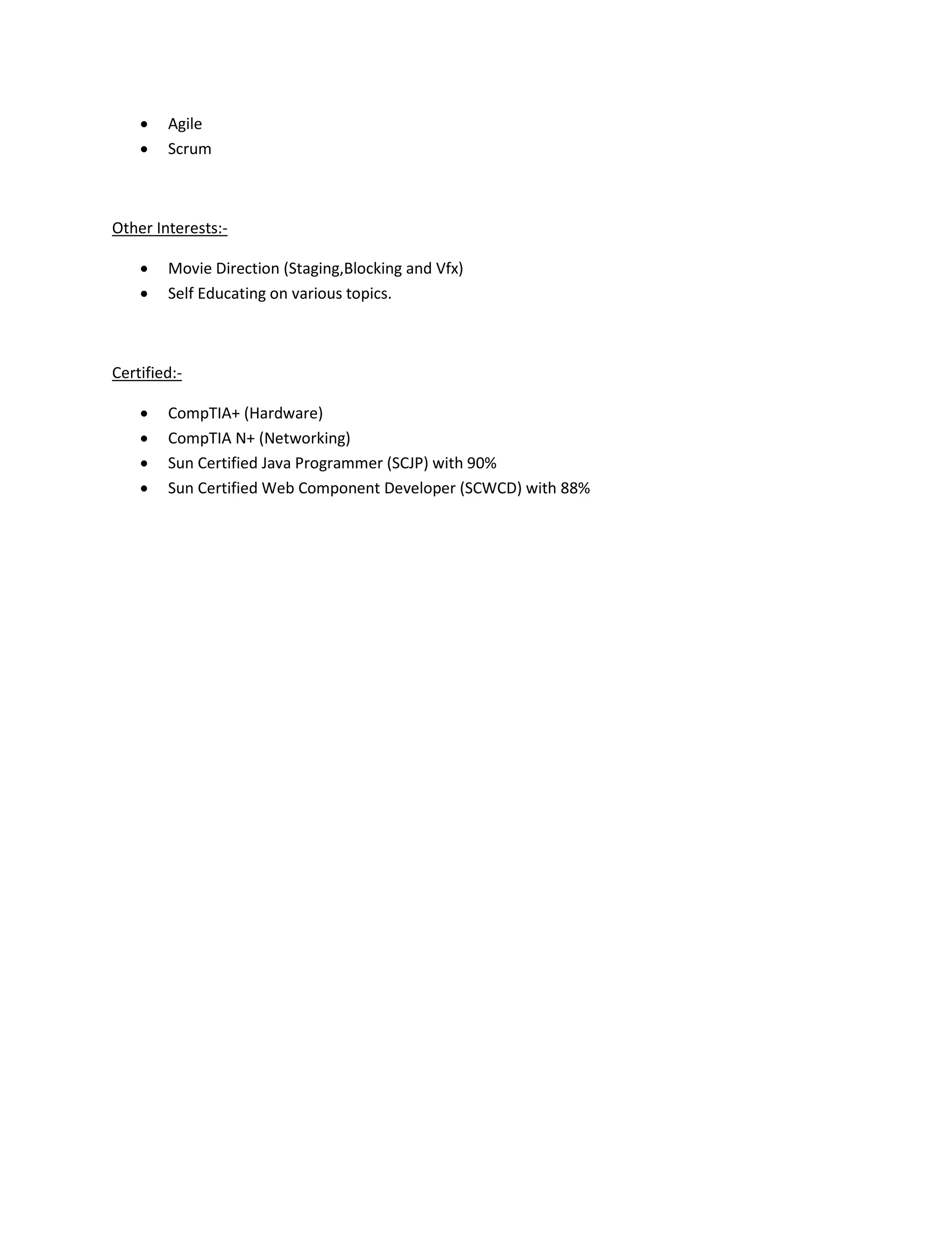 •   Agile
    •   Scrum



Other Interests:-

    •   Movie Direction (Staging,Blocking and Vfx)
    •   Self Educating on various topics.



Certified:-

    •   CompTIA+ (Hardware)
    •   CompTIA N+ (Networking)
    •   Sun Certified Java Programmer (SCJP) with 90%
    •   Sun Certified Web Component Developer (SCWCD) with 88%
 