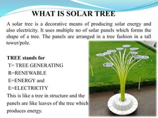WHAT IS SOLAR TREE
A solar tree is a decorative means of producing solar energy and
also electricity. It uses multiple no of solar panels which forms the
shape of a tree. The panels are arranged in a tree fashion in a tall
tower/pole.
TREE stands for
T= TREE GENERATING
R=RENEWABLE
E=ENERGY and
E=ELECTRICITY
This is like a tree in structure and the
panels are like leaves of the tree which
produces energy.
 