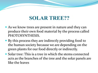 SOLAR TREE??
 As we know trees are present in nature and they can
produce their own food material by the process called
PHOTOSYNTHESIS.
 By this process they are indirectly providing food to
the human society because we are depending on the
green plants for our food directly or indirectly.
 Solar tree: This is a tree in which the stems connected
acts as the branches of the tree and the solar panels are
like the leaves
 