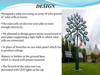DESIGN
•Designed a solar tree using an array of solar panels
of solar cells as leaves.
•The solar cells on the tree were able to store
enough electricity .
• We planned to design green stems constructed of
steel pipes supporting a light bulb in which solar
cells are connected.
• In place of branches we use solar panel which has
to produce voltage.
•Battery is hidden at the ground base
which is closed with proper material.
• The branch of the solar tree was
decorated with LED lights at the tip.
 