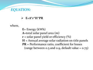 EQUATION:
 E=A*r*H*PR
where,
E= Energy (kWh)
A=total solar panel area (m)
r = solar panel yield or efficiency (%)
H = Annual average solar radiation on title panels
PR = Performance ratio, coefficient for losses
(range between 0.5 and 0.9, default value = 0.75)
 