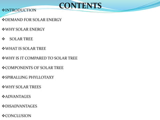 INTRODUCTION
DEMAND FOR SOLAR ENERGY
WHY SOLAR ENERGY
 SOLAR TREE
WHAT IS SOLAR TREE
WHY IS IT COMPARED TO SOLAR TREE
COMPONENTS OF SOLAR TREE
SPIRALLING PHYLLOTAXY
WHY SOLAR TREES
ADVANTAGES
DISADVANTAGES
CONCLUSION
CONTENTS
 