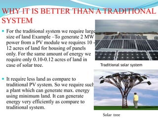 WHY IT IS BETTER THAN A TRADITIONAL
SYSTEM
 For the traditional system we require large
size of land Example –To generate 2 MW
power from a PV module we requires 10 -
12 acres of land for housing of panels
only. For the same amount of energy we
require only 0.10-0.12 acres of land in
case of solar tree.
 It require less land as compare to
traditional PV system. So we require such
a plant which can generate max. energy
using minimum land. It can generate
energy very efficiently as compare to
traditional system.
Traditional solar system
Solar tree
 