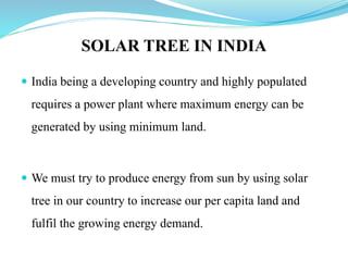 SOLAR TREE IN INDIA
 India being a developing country and highly populated
requires a power plant where maximum energy can be
generated by using minimum land.
 We must try to produce energy from sun by using solar
tree in our country to increase our per capita land and
fulfil the growing energy demand.
 