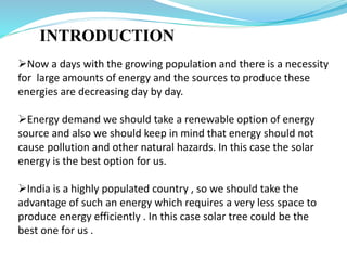 INTRODUCTION
Now a days with the growing population and there is a necessity
for large amounts of energy and the sources to produce these
energies are decreasing day by day.
Energy demand we should take a renewable option of energy
source and also we should keep in mind that energy should not
cause pollution and other natural hazards. In this case the solar
energy is the best option for us.
India is a highly populated country , so we should take the
advantage of such an energy which requires a very less space to
produce energy efficiently . In this case solar tree could be the
best one for us .
 