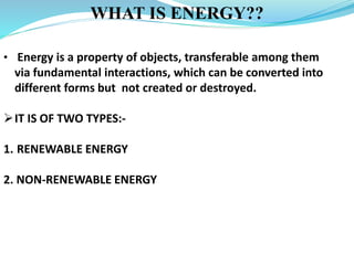 WHAT IS ENERGY??
• Energy is a property of objects, transferable among them
via fundamental interactions, which can be converted into
different forms but not created or destroyed.
IT IS OF TWO TYPES:-
1. RENEWABLE ENERGY
2. NON-RENEWABLE ENERGY
 