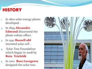 HISTORY
1. In 1800 solar energy plants
developed .
2. In 1839 Alexandre
Edmond discovered the
photo voltaic effect.
3. In 1941 Russell ohl
invented solar cell .
4. Solar Tree Foundation
which began in 2008 by
Rein Triefeldt
5. In 2012 Ross Lovegrove
designed the solar tree.
 