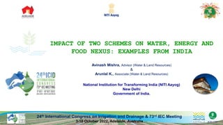 24th International Congress on Irrigation and Drainage & 73rd IEC Meeting
3-10 October 2022, Adelaide, Australia
IMPACT OF TWO SCHEMES ON WATER, ENERGY AND
FOOD NEXUS: EXAMPLES FROM INDIA
National Institution for Transforming India (NITI Aayog)
New Delhi
Government of India.
Avinash Mishra, Advisor (Water & Land Resources)
&
Arunlal K., Associate (Water & Land Resources)
 