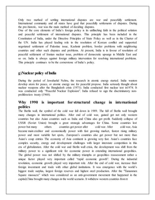 Only two method of settling international disputes are war and peacefully settlement.
International community and all states have goal that peacefully settlements of disputes. During
the pre-historic, war was the main method of deciding disputes.
One of the core elements of India’s foreign policy is its unflinching faith in the political solution
and peaceful settlement of international disputes. This principle has been included in the
Constitution of India, under the Directive Principles of State Policy as well as in the Charter of
the UN. India has played leading role in the resolution of Korean conflict and supported
negotiated settlement of Palestine issue, Kashmir problem, border problems with neighboring
countries and other such disputes and problems. At present, India is in favour of resolution of
peaceful settlement of Iranian nuclear issue, problem of democratic upsurge in Middle East and
so on. India is always against foreign military intervention for resolving international problems.
This principle continues to be the cornerstone of India’s policy.
g)Nuclear policy ofIndia
During the period of Jawaharlal Nehru, the research in atomic energy started. India wanton
develop atom for peace, or atomic energy use for peaceful propose. India seriously thought about
nuclear weapons after the Bangladesh crisis (1971). India conducted first nuclear test in1974. It
was conducted only “Peaceful Nuclear Explosion”. India refused to sign the discriminatory non-
proliferation treaty (1968).
Why 1990 is important for structural change in international
politics
The Berlin wall, the symbol of the cold war fall down in 1989. The fall of Berlin wall brought
many changes in international politics. After end of cold war, gained get not only western
countries but also Asian countries such as India and China also got profit. Suddenly collapse of
USSR (Soviet Union) brought a great strategic advantages for China. Some countries lost
power but many others countries got power after cold war. After cold war, Asia
became main creditor and economically power with fast growing market, fastest rising military
power and most variable hot spots, .European’s countries also get power but not more than
Asian’s coup entries The economy of Asia continent is growing very fast. Asian’s countries face
complex security, energy and development challenges with larger interstate competition in this
era of globalization. After the cold war and Berlin wall crisis, the development was shift from the
military power to a significant role for economic power in extending international geopolitics.
The global power was not shifted by the military triumphs or geopolitics reassessment rather a
unique factor played very important called “rapid economic growth”. During the industrial
revolution, economic growth played very important role. After the end of cold war, increase their
foreign investment and trade with other global institutions. It was emergence with the world’s
biggest trade surplus, largest foreign reserves and highest steel production. After the "Tiananmen
Square massacre” which was considered as an anti-government movement that happened in the
capital,China brought many changes in the world scenario. It withdrew western countries from tr
 