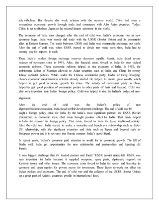 ade withchina. But despite this weak relation with the western world, China had seen a
tremendous economic growth through trade and commerce with Afro Asian countries. Today,
China is set to displace Japan as the second largest economy in the world.
The economy of India also changed after the end of cold war. India’s economy rise as new
economy huge. India was mostly did trade with the USSR (Soviet Union) and its communist
allies in Eastern Europe. The trade between USSR and India was commodity exchange, not cash.
After the end of cold war, when USSR started to divide into many parts then, India had to
starting pay for imports in cash.
Then, India’s modest foreign exchange reserves decrease rapidly. Result, India faced severe
balance of payments crisis in 1991. After, this financial crisis, forced to India for start radical
economic reforms. These economic reforms helped to rise economy of India. In 1989, the
emblematic defeat of Marxian allowed to Asian countries such as India and China for overtly
follow capitalist policies. While, under the Chinese communist party, leader of Deng Xiaoping,
china’s economic modernization reforms already started. He helped to create great wealth, which
helped to get good economic growth for china. The activity of communist party in china,
helped to get good position of communist parties in other parts of Asia and beyond. Cold war
play very important role Indian foreign policy. Cold war helped to rise the Indian's policy of non-
alignment.
After the end of cold war, the Indian’s policy of non
alignment became redundant. India faced terrible development challenge. The end of cold war br
ought a foreign policy crisis for India by the India’s most significant partner, the USSR (Soviet
Union).But, in economic view, that crisis brought positive effect for India. That crisis helped
to India for recover its foreign policy. That crisis, forced to India for leave traditional activity.
After the cold war, India started to make a mutuality and beneficiary relationship such as Indo-
US relationship, with the significant countries and Asia such as Japan and beyond such as
European power and it is not easy that Russia remains India’s good friend.
In recent years, Indian’s economy paid attention to world for its economic growth. The fall of
Berlin wall, India get opportunities for new relationship and partnerships and keeping old
friends.
It was biggest challenge that it's trusted partner and friend “USSR (soviet union) left. USSR was
very important for India because it supplied weapons, spare parts, diplomatic support on
Kashmir issues and other issues. The economic crisis forced to India for restart and liberalize its
economy and open market for private sector for investment. These factor seriously put effect on
Indian politics and economy. The end of cold war and the collapse of the USSR (Soviet Union)
set a great path of Asian’s countries profile in international level.
 
