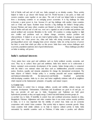 Fall of Berlin wall and end of cold war, India emerged as an identity country. These activity
helped to India to go closest with Europe and US. World become a one parts, so India and
western countries came together at one place. The end of cold war helped India to transform
from a developing countries to an emerging power economies. It is big challenge for India
to become a great power in Asia because it’s get big challenge with another Asian countries
such as China and Japan. Kashmir issues become a big challenge for Indian’s foreign policy
because Pakistan and many others countries put blamed on India for violence on human beings.
Fall of Berlin wall and end of cold war, were not a signaled an end of conflict and problems and
spread political and economic liberalism in the world. All countries is coming together to fight
new conflict and problems such as climate change, terrorism, nuclear problem and
other problems. It helped to set up new kind of global politics. After the changes in regional and
global level, two Asian power rise, china and India with strong economic performance and
growing political power and changing Asian power structure. India sits on big reserves of power
but there is some limit which put effect on this power. India faces some serious challenges such
as poverty, population explosion, lack of good infrastructure. These challenges put effect
on India to making soft power.
India’s national interests
Every nation have some goal and ambitions such as better political, security, economic, and
soon. They try to achieve these goal and ambitions. India have interest on to achievement a
fastest, sustained socio-economic development of the country. Indian foreign policy is connected
with the India’s core national values and ideas such as multilateralism, peaceful coexistence,
justice, freedom, equality and dynamic adaptation for change the international environment. The
main objects of Indian’s foreign policy is a assuring peaceful and secure neighborhood,
and balanced relationship with the main powers and friendly beneficial partnership
with developing countries. India try to close and better neighborly relations with all its neighbors
which depend on the fundamental principles of equality and mutual respect.
A. Central Asia
India’s interest in central Asia is strategic, military, security and stability, cultural, energy and
economic development. Turkmenistan, Uzbekistan and Kazakhstan are good in oil and gas, so
they can provide oil and gas to India. Kyrgyzstan and Tajikistan are hold great
hydroelectric potential, so they can supply energy. Central Asia hold Islamic,terrorists groups, th
ey can find way to India. If instability in central Asia and combined precarious situation in china,
Bangladesh, Pakistan, Afghanistan and other countries then it can create serious security problem
in India, so it is very important that the stability of central Asia. India can do economic
cooperation with central Asian countries. That activity help to improve economic growth. Many
Asian countries hold similar cultural, so its help to improve cultural activity in India. India
surrounded by unstable countries such as Pakistan, if India make a positive and effective
 