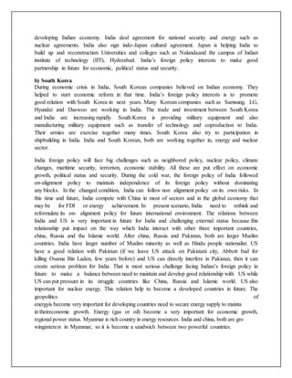 developing Indian economy. India deal agreement for national security and energy such as
nuclear agreements. India also sign indo-Japan cultural agreement. Japan is helping India to
build up and reconstruction Universities and colleges such as Nalandaand the campus of Indian
institute of technology (IIT), Hyderabad. India’s foreign policy interests to make good
partnership in future for economic, political status and security.
b) South Korea
During economic crisis in India, South Korean companies believed on Indian economy. They
helped to start economic reform in that time. India’s foreign policy interests is to promote
good relation with South Korea in next years. Many Korean companies such as Samsung, LG,
Hyundai and Daewoo are working in India. The trade and investment between South Korea
and India are increasing rapidly. South Korea is providing military equipment and also
manufacturing military equipment such as transfer of technology and coproduction to India.
Their armies are exercise together many times. South Korea also try to participation in
shipbuilding in India. India and South Korean, both are working together in, energy and nuclear
sector.
India foreign policy will face big challenges such as neighbored policy, nuclear policy, climate
changes, maritime security, terrorism, economic stability. All these are put effect on economic
growth, political status and security. During the cold war, the foreign policy of India followed
on-alignment policy to maintain independence of its foreign policy without dominating
any blocks. In the changed condition, India can follow non alignment policy on its own risks. In
this time and future, India compete with China in most of sectors and in the global economy that
may be for FDI or energy achievement. In present scenario, India need to rethink and
reformulate its on- alignment policy for future international environment. The relations between
India and US is very important in future for India and challenging external status because this
relationship put impact on the way which India interact with other three important countries,
china, Russia and the Islamic world. After china, Russia and Pakistan, both are larger Muslim
countries. India have larger number of Muslim minority as well as Hindu people nationalist. US
have a good relation with Pakistan (if we leave US attack on Pakistani city, Abbott bad for
killing Osama Bin Laden, few years before) and US can directly interfere in Pakistan, then it can
create serious problem for India. That is most serious challenge facing Indian’s foreign policy in
future to make a balance between need to maintain and develop good relationship with US while
US can put pressure in its struggle countries like China, Russia and Islamic world. US also
important for nuclear energy. This relation help to become a developed countries in future. The
geopolitics of
energyis become very important for developing countries need to secure energy supply to mainta
in theireconomic growth. Energy (gas or oil) become a very important for economic growth,
regional power status. Myanmar is rich country in energy resources. India and china, both are gro
winginterest in Myanmar, so it is become a sandwich between two powerful countries.
 