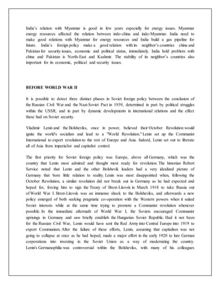 India’s relation with Myanmar is good in few years especially for energy issues. Myanmar
energy resources affected the relation between indo-china and indo-Myanmar. India need to
make good relations with Myanmar for energy resources and India build a gas pipeline for
future. India’s foreign policy make a good relation with its neighbor’s countries china and
Pakistan for security issues, economic and political status, immediately. India hold problem with
china and Pakistan is North-East and Kashmir. The stability of its neighbor’s countries also
important for its economic, political and security issues.
BEFORE WORLD WAR II
It is possible to detect three distinct phases in Soviet foreign policy between the conclusion of
the Russian Civil War and the Nazi-Soviet Pact in 1939, determined in part by political struggles
within the USSR, and in part by dynamic developments in international relations and the effect
these had on Soviet security.
Vladimir Lenin and the Bolsheviks, once in power, believed their October Revolution would
ignite the world's socialists and lead to a "World Revolution." Lenin set up the Communist
International to export revolution to the rest of Europe and Asia. Indeed, Lenin set out to liberate
all of Asia from imperialist and capitalist control.
The first priority for Soviet foreign policy was Europe, above all Germany, which was the
country that Lenin most admired and thought most ready for revolution. The historian Robert
Service noted that Lenin and the other Bolshevik leaders had a very idealized picture of
Germany that bore little relation to reality. Lenin was most disappointed when, following the
October Revolution, a similar revolution did not break out in Germany as he had expected and
hoped for, forcing him to sign the Treaty of Brest-Litovsk in March 1918 to take Russia out
of World War I. Brest-Litovsk was an immense shock to the Bolsheviks, and afterwards a new
policy emerged of both seeking pragmatic co-operation with the Western powers when it suited
Soviet interests while at the same time trying to promote a Communist revolution whenever
possible. In the immediate aftermath of World War I, the Soviets encouraged Communist
uprisings in Germany and saw briefly establish the Hungarian Soviet Republic. Had it not been
for the Russian Civil War, Lenin would have sent the Red Army into Central Europe into 1919 to
export Communism. After the failure of these efforts, Lenin, assuming that capitalism was not
going to collapse at once as he had hoped, made a major effort in the early 1920 to lure German
corporations into investing in the Soviet Union as a way of modernizing the country.
Lenin's Germanophilia was controversial within the Bolsheviks, with many of his colleagues
 