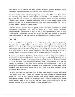 prime minister and his advisers. The RAW gathered intelligence, provided intelligence analysis
to the Office of the Prime Minister, and conducted covert operations abroad.
The prime minister's control and reliance on personal advisers in the Office of the Prime Minister
was particularly strong under the tenures of Indira Gandhi (1966–77 and 1980–84) and her son,
Rajiv (1984–89), who succeeded her, and weaker during the periods of coalition governments.
Observers find it difficult to determine whether the locus of decision-making authority on any
particular issue lies with the Ministry of External Affairs, the Council of Ministers, the Office of
the Prime Minister, or the prime minister himself.
The Prime Minister is however free to appoint advisers and special committees to examine
various foreign policy options and areas of interest. In a recent instance, Manmohan
Singh appointed K. Subrahmanyam in 2005 to head a special government task force to study
Global Strategic Developments' over the next decade. The Task Force submitted its conclusions
to the Prime Minister in 2006. The report has not yet been released in the public domain.
East Policy
In the post Cold War era a significant aspect of India's foreign policy is the Look East Policy.
During the cold war, India's relations with its South East Asian neighbors' was not very strong.
After the end of the cold war, the government of India particularly realized the importance of
redressing this imbalance in India's foreign policy. Consequently, the Narsimha Rao government
in the early nineties of the last century unveiled the look east policy. Initially it focused on
renewing political and economic contacts with the countries of East and South-East Asia.
At present, under the Look East Policy, the Government of India is giving special emphasis on
the economic development of backward north eastern region of India taking advantage of huge
market of ASEAN as well as of the energy resources available in some of the member countries
of ASEAN like Burma. Look-east policy was launched in 1992 just after the end of the cold war,
following the dissolution of the Soviet Union. After the start of liberalization, it was a very
strategic policy decision taken by the government in the foreign policy. To quote Prime Minister
Manmohan Singh "it was also a strategic shift in India's vision of the world and India's place in
the evolving global economy".
The policy was given an initial thrust with the then Prime Minister Narasimha Rao visiting
China, Japan, South Korea, Vietnam and Singapore and India becoming an important dialogue
partner with ASEAN in 1992. Since the beginning of this century, India has given a big push to
this policy by becoming a summit level partner of ASEAN (2002) and getting involved in some
regional initiatives such as the BIMSTEC and the Ganga Mekong Cooperation and now
becoming a member of the East Asia Summit (EAS) in December, 2005.
 