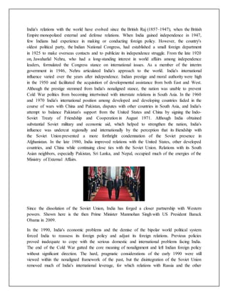 India's relations with the world have evolved since the British Raj (1857–1947), when the British
Empire monopolized external and defense relations. When India gained independence in 1947,
few Indians had experience in making or conducting foreign policy. However, the country's
oldest political party, the Indian National Congress, had established a small foreign department
in 1925 to make overseas contacts and to publicize its independence struggle. From the late 1920
on, Jawaharlal Nehru, who had a long-standing interest in world affairs among independence
leaders, formulated the Congress stance on international issues. As a member of the interim
government in 1946, Nehru articulated India's approach to the world. India's international
influence varied over the years after independence. Indian prestige and moral authority were high
in the 1950 and facilitated the acquisition of developmental assistance from both East and West.
Although the prestige stemmed from India's nonaligned stance, the nation was unable to prevent
Cold War politics from becoming intertwined with interstate relations in South Asia. In the 1960
and 1970 India's international position among developed and developing countries faded in the
course of wars with China and Pakistan, disputes with other countries in South Asia, and India's
attempt to balance Pakistan's support from the United States and China by signing the Indo-
Soviet Treaty of Friendship and Cooperation in August 1971. Although India obtained
substantial Soviet military and economic aid, which helped to strengthen the nation, India's
influence was undercut regionally and internationally by the perception that its friendship with
the Soviet Union prevented a more forthright condemnation of the Soviet presence in
Afghanistan. In the late 1980, India improved relations with the United States, other developed
countries, and China while continuing close ties with the Soviet Union. Relations with its South
Asian neighbors, especially Pakistan, Sri Lanka, and Nepal, occupied much of the energies of the
Ministry of External Affairs.
Since the dissolution of the Soviet Union, India has forged a closer partnership with Western
powers. Shown here is the then Prime Minister Manmohan Singh with US President Barack
Obama in 2009.
In the 1990, India's economic problems and the demise of the bipolar world political system
forced India to reassess its foreign policy and adjust its foreign relations. Previous policies
proved inadequate to cope with the serious domestic and international problems facing India.
The end of the Cold War gutted the core meaning of nonalignment and left Indian foreign policy
without significant direction. The hard, pragmatic considerations of the early 1990 were still
viewed within the nonaligned framework of the past, but the disintegration of the Soviet Union
removed much of India's international leverage, for which relations with Russia and the other
 