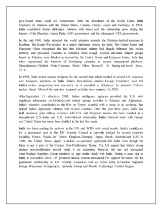 post-Soviet states could not compensate. After the dissolution of the Soviet Union, India
improved its relations with the United States, Canada, France, Japan and Germany. In 1992,
India established formal diplomatic relations with Israel and this relationship grew during the
tenures of the Bharatiya Janata Party (BJP) government and the subsequent UPA governments.
In the mid-1990, India attracted the world attention towards the Pakistan-backed terrorism in
Kashmir. The Kargil War resulted in a major diplomatic victory for India. The United States and
European Union recognized the fact that Pakistani military had illegally infiltrated into Indian
territory and pressured Pakistan to withdraw from Kargil. Several anti-India militant groups
based in Pakistan were labeled as terrorist by the United States and European Union. India has
often represented the interests of developing countries at various international platforms.
Shownhereare, Vladimir Putin, Narendra Modi, Dilma Rousseff, Xi Jinping and Jacob Zuma,
2014.
In 1998, India tested nuclear weapons for the second time which resulted in several US, Japanese
and European sanctions on India. India's then-defense minister, George Fernandez, said that
India's nuclear programmer was necessary as it provided a deterrence to potential Chinese
nuclear threat. Most of the sanctions imposed on India were removed by 2001.
After September 11 attacks in 2001, Indian intelligence agencies provided the U.S. with
significant information on Al-Qaeda and related groups activities in Pakistan and Afghanistan.
India's extensive contribution to the War on Terror, coupled with a surge in its economy, has
helped India's diplomatic relations with several countries. Over the past three years, India has
held numerous joint military exercises with U.S. and European nations that have resulted in a
strengthened U.S.-India and E.U. India bilateral relationship. India's bilateral trade with Europe
and United States has more than doubled in the last five years.
India has been pushing for reforms in the UN and WTO with mixed results. India's candidature
for a permanent seat at the UN Security Council is currently backed by several countries
including France, Russia, the United Kingdom, Germany, Japan, Brazil, Australia and UAE. In
2004, the United States signed a nuclear co-operation agreement with India even though the
latter is not a part of the Nuclear Non-Proliferation Treaty. The US argued that India's strong
nuclear non-proliferation record made it an exception, however this has not persuaded
other Nuclear Suppliers Group members to sign similar deals with India. During a state visit to
India in November 2010, US president Barack Obama announced US support for India's bid for
permanent membership to UN Security Council as well as India's entry to Nuclear Suppliers
Group, Wassenaar Arrangement, Australia Group and Missile Technology Control Regime.
 