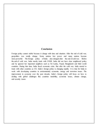 Conclusion
Foreign policy cannot stable because it change with time and situation. After the end of cold war,
geopolitics was totally change. Some nations lost power and many nations became
more powerful. The foreign policy of India also changed after the end of cold war. Before
the end of cold war, India mostly trade with USSR. India did not have clear neighbored policy
and he ignored her important neighbors such as Sri Lanka, Nepal, Bangladesh and third world
countries. During that time, India faced economic crisis. But after the cold war, India started to
trade with other countries as US. India’s foreign policy is changing rapidly. It is time for India to
work with developing countries in environmental, economic, energy and terrorism issues. The
improvement in economy over the past decade, India’s foreign policy will focus on how to
dealing with global challenges like countries instability, economic issues, climate change,
and security issues
 
