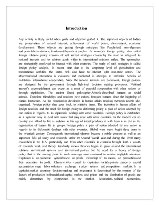 Introduction
Any activity is likely useful when goals and objective guided it. The important objects of India's
are preservation of national interest, achievement of world peace, disarmament, economic
development. These objects are getting through principles like Panchsheel, non-alignment
and peaceful co-existence, freedom of dependent peoples. A country's foreign policy also called
foreign relations policy consists of self interest strategies chosen by the state to safeguard its
national interests and to achieve goals within its international relations milieu. The approaches
are strategically employed to interact with other countries. The study of such strategies is called
foreign policy analysis. In recent time due to the deepening level of globalization and
transnational activities the states will also have to interact with non-state actors. The
aforementioned interaction is evaluated and monitored in attempts to maximize benefits of
multilateral international cooperation. Since the national interests are paramount, foreign policies
are designed by the government through high-level decision making processes. National
interest’s accomplishment can occur as a result of peaceful cooperation with other nations or
through exploitation. The ancient Greek philosopher Aristotle described humans as social
animals. Therefore friendships and relations have existed between humans since the beginning of
human interaction. As the organization developed in human affairs relations between people also
organized. Foreign policy thus goes back to primitive times. The inception in human affairs of
foreign relations and the need for foreign policy to deforming policy is plan of action adopted by
one nation in regards to its diplomatic dealings with other countries. Foreign policy is established
as a systemic way to deal with issues that may arise with other countries. In the modern era no
country can afford to live in isolation in this age of interdependence.al with them is as old as the
organization of human life in groups. Foreign policy is plan of action adopted by one nation in
regards to its diplomatic dealings with other countries. Global wars were fought three times in
the twentieth century. Consequently international relations became a public concern as well as an
important field of study and research. After the Second World War and during the 1960 many
researchers in the U.S. particularly and from other countries in common brought forth a wealth
of research work and theory. Gradually various theories began to grow around the international
relations international systems and international politics but the need for a theory of foreign
policy that is the starting point in each sovereign state continued to receive negligible attention.
Capitalism is an economic system based on private ownership of the means of production and
their operation for profit. Characteristics central to capitalism include private property capital
accumulation wage labor voluntary exchange a price system and competitive markets. In a
capitalist market economy decision-making and investment is determined by the owners of the
factors of production in financial and capital markets and prices and the distribution of goods are
mainly determined by competition in the market. Economists, political economists,
 