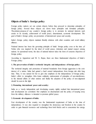 Objects of India’s foreign policy
Foreign policy makers set out certain objects before they proceed to determine principles of
foreign policy. Several these objects are down basic principles and formulate principles.
The primary propose of any country’s foreign policy is to promote its national interests such
assure to its security, achievement of world peace, disarmament, economic development. The
goal of India’s foreign policy are promotion of international peace and security.
India’s foreign policy objects maintain friendly relations with other countries and avoid military
alliance.
National interest has been the governing principle of India’ foreign policy even at the time ,of
Nehru who was inspired by the ideal of world peace, toleration and mutual respect among
nations. In operational terms, the idea of national interest takes the form of concrete objectives of
foreign policy.
According to Appadorai and M. S. Rajan, there are three fundamental objectives of India’s
Foreign policy:
1. The preservation of India’s territorial integrity and independence of foreign policy:
The territorial integrity and protection of national boundaries from foreign aggression is the core
interest of a nation. India had gained a hard earned independence from foreign rule after long
time. Thus, it was natural for her to give due emphasis on the independence of foreign policy.
India’s effort to strengthen Afro-Asian solidarity endorsement of principles of non-interference,
in the internal affairs of other nations and finally the adoption of the policy of non-alignment
should be seen in this light.
2. Promoting international peace and security:
India as a ‘newly independent and developing country rightly realized that international peace
and development are correlated. Her emphasis on disarmament and the policy of keeping away
from the military alliances is intended to promote global peace.
3. Economic development of India:
Fast development of the country was the fundamental requirement of India at the time of
independence. It was also required to strengthen the democracy and freedom in the country In
order to gain financial resources and technology from both blocks and to concentrate her energy
 