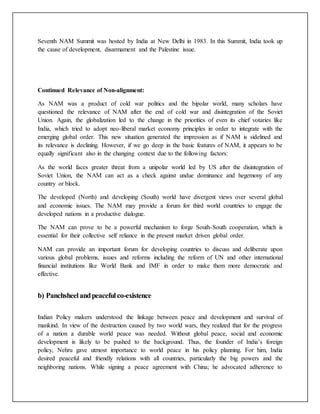 Seventh NAM Summit was hosted by India at New Delhi in 1983. In this Summit, India took up
the cause of development, disarmament and the Palestine issue.
Continued Relevance of Non-alignment:
As NAM was a product of cold war politics and the bipolar world, many scholars have
questioned the relevance of NAM after the end of cold war and disintegration of the Soviet
Union. Again, the globalization led to the change in the priorities of even its chief votaries like
India, which tried to adopt neo-liberal market economy principles in order to integrate with the
emerging global order. This new situation generated the impression as if NAM is sidelined and
its relevance is declining. However, if we go deep in the basic features of NAM, it appears to be
equally significant also in the changing context due to the following factors:
As the world faces greater threat from a unipolar world led by US after the disintegration of
Soviet Union, the NAM can act as a check against undue dominance and hegemony of any
country or block.
The developed (North) and developing (South) world have divergent views over several global
and economic issues. The NAM may provide a forum for third world countries to engage the
developed nations in a productive dialogue.
The NAM can prove to be a powerful mechanism to forge South-South cooperation, which is
essential for their collective self reliance in the present market driven global order.
NAM can provide an important forum for developing countries to discuss and deliberate upon
various global problems, issues and reforms including the reform of UN and other international
financial institutions like World Bank and IMF in order to make them more democratic and
effective.
b) Panchsheelandpeacefulco-existence
Indian Policy makers understood the linkage between peace and development and survival of
mankind. In view of the destruction caused by two world wars, they realized that for the progress
of a nation a durable world peace was needed. Without global peace, social and economic
development is likely to be pushed to the background. Thus, the founder of India’s foreign
policy, Nehru gave utmost importance to world peace in his policy planning. For him, India
desired peaceful and friendly relations with all countries, particularly the big powers and the
neighboring nations. While signing a peace agreement with China; he advocated adherence to
 