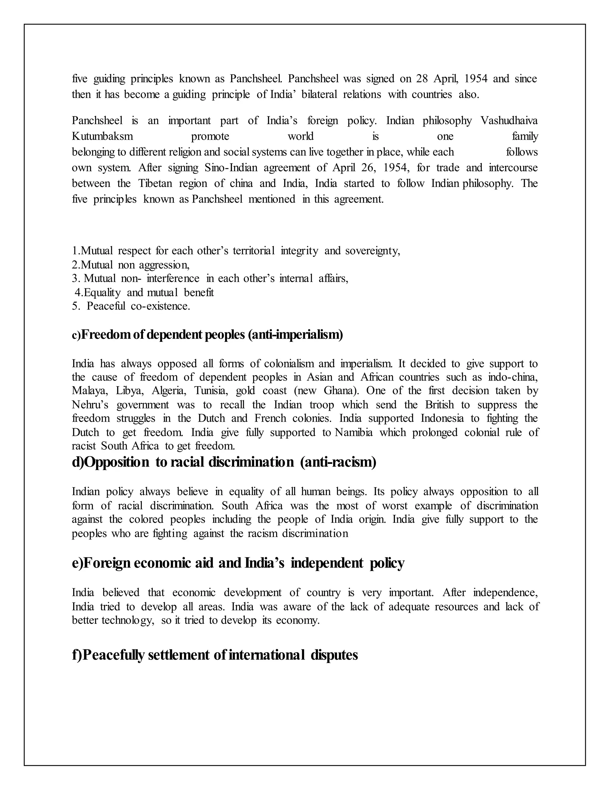 five guiding principles known as Panchsheel. Panchsheel was signed on 28 April, 1954 and since
then it has become a guiding principle of India’ bilateral relations with countries also.
Panchsheel is an important part of India’s foreign policy. Indian philosophy Vashudhaiva
Kutumbaksm promote world is one family
belonging to different religion and social systems can live together in place, while each follows
own system. After signing Sino-Indian agreement of April 26, 1954, for trade and intercourse
between the Tibetan region of china and India, India started to follow Indian philosophy. The
five principles known as Panchsheel mentioned in this agreement.
1.Mutual respect for each other’s territorial integrity and sovereignty,
2.Mutual non aggression,
3. Mutual non- interference in each other’s internal affairs,
4.Equality and mutual benefit
5. Peaceful co-existence.
c)Freedomofdependentpeoples (anti-imperialism)
India has always opposed all forms of colonialism and imperialism. It decided to give support to
the cause of freedom of dependent peoples in Asian and African countries such as indo-china,
Malaya, Libya, Algeria, Tunisia, gold coast (new Ghana). One of the first decision taken by
Nehru’s government was to recall the Indian troop which send the British to suppress the
freedom struggles in the Dutch and French colonies. India supported Indonesia to fighting the
Dutch to get freedom. India give fully supported to Namibia which prolonged colonial rule of
racist South Africa to get freedom.
d)Opposition to racial discrimination (anti-racism)
Indian policy always believe in equality of all human beings. Its policy always opposition to all
form of racial discrimination. South Africa was the most of worst example of discrimination
against the colored peoples including the people of India origin. India give fully support to the
peoples who are fighting against the racism discrimination
e)Foreign economic aid and India’s independent policy
India believed that economic development of country is very important. After independence,
India tried to develop all areas. India was aware of the lack of adequate resources and lack of
better technology, so it tried to develop its economy.
f)Peacefully settlement ofinternational disputes
 