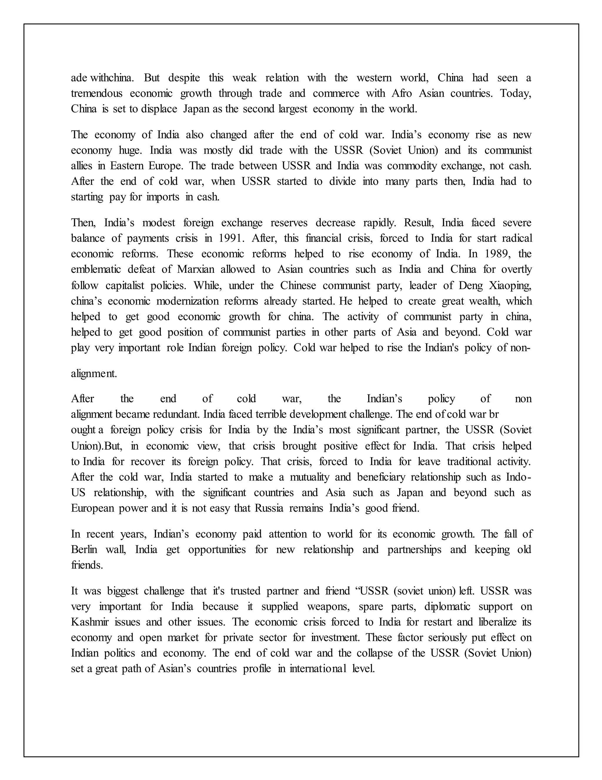 ade withchina. But despite this weak relation with the western world, China had seen a
tremendous economic growth through trade and commerce with Afro Asian countries. Today,
China is set to displace Japan as the second largest economy in the world.
The economy of India also changed after the end of cold war. India’s economy rise as new
economy huge. India was mostly did trade with the USSR (Soviet Union) and its communist
allies in Eastern Europe. The trade between USSR and India was commodity exchange, not cash.
After the end of cold war, when USSR started to divide into many parts then, India had to
starting pay for imports in cash.
Then, India’s modest foreign exchange reserves decrease rapidly. Result, India faced severe
balance of payments crisis in 1991. After, this financial crisis, forced to India for start radical
economic reforms. These economic reforms helped to rise economy of India. In 1989, the
emblematic defeat of Marxian allowed to Asian countries such as India and China for overtly
follow capitalist policies. While, under the Chinese communist party, leader of Deng Xiaoping,
china’s economic modernization reforms already started. He helped to create great wealth, which
helped to get good economic growth for china. The activity of communist party in china,
helped to get good position of communist parties in other parts of Asia and beyond. Cold war
play very important role Indian foreign policy. Cold war helped to rise the Indian's policy of non-
alignment.
After the end of cold war, the Indian’s policy of non
alignment became redundant. India faced terrible development challenge. The end of cold war br
ought a foreign policy crisis for India by the India’s most significant partner, the USSR (Soviet
Union).But, in economic view, that crisis brought positive effect for India. That crisis helped
to India for recover its foreign policy. That crisis, forced to India for leave traditional activity.
After the cold war, India started to make a mutuality and beneficiary relationship such as Indo-
US relationship, with the significant countries and Asia such as Japan and beyond such as
European power and it is not easy that Russia remains India’s good friend.
In recent years, Indian’s economy paid attention to world for its economic growth. The fall of
Berlin wall, India get opportunities for new relationship and partnerships and keeping old
friends.
It was biggest challenge that it's trusted partner and friend “USSR (soviet union) left. USSR was
very important for India because it supplied weapons, spare parts, diplomatic support on
Kashmir issues and other issues. The economic crisis forced to India for restart and liberalize its
economy and open market for private sector for investment. These factor seriously put effect on
Indian politics and economy. The end of cold war and the collapse of the USSR (Soviet Union)
set a great path of Asian’s countries profile in international level.
 