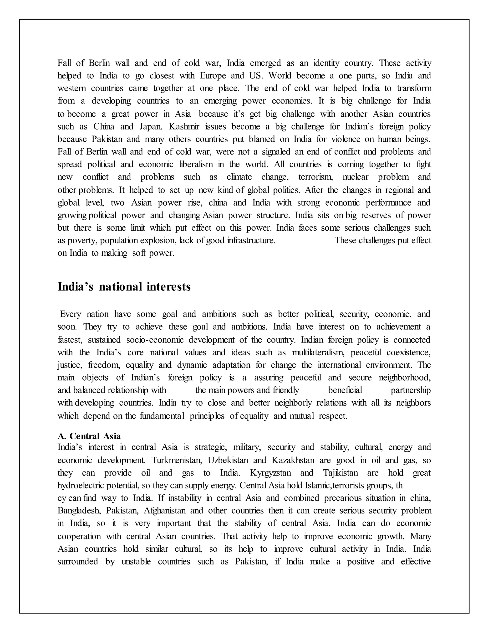 Fall of Berlin wall and end of cold war, India emerged as an identity country. These activity
helped to India to go closest with Europe and US. World become a one parts, so India and
western countries came together at one place. The end of cold war helped India to transform
from a developing countries to an emerging power economies. It is big challenge for India
to become a great power in Asia because it’s get big challenge with another Asian countries
such as China and Japan. Kashmir issues become a big challenge for Indian’s foreign policy
because Pakistan and many others countries put blamed on India for violence on human beings.
Fall of Berlin wall and end of cold war, were not a signaled an end of conflict and problems and
spread political and economic liberalism in the world. All countries is coming together to fight
new conflict and problems such as climate change, terrorism, nuclear problem and
other problems. It helped to set up new kind of global politics. After the changes in regional and
global level, two Asian power rise, china and India with strong economic performance and
growing political power and changing Asian power structure. India sits on big reserves of power
but there is some limit which put effect on this power. India faces some serious challenges such
as poverty, population explosion, lack of good infrastructure. These challenges put effect
on India to making soft power.
India’s national interests
Every nation have some goal and ambitions such as better political, security, economic, and
soon. They try to achieve these goal and ambitions. India have interest on to achievement a
fastest, sustained socio-economic development of the country. Indian foreign policy is connected
with the India’s core national values and ideas such as multilateralism, peaceful coexistence,
justice, freedom, equality and dynamic adaptation for change the international environment. The
main objects of Indian’s foreign policy is a assuring peaceful and secure neighborhood,
and balanced relationship with the main powers and friendly beneficial partnership
with developing countries. India try to close and better neighborly relations with all its neighbors
which depend on the fundamental principles of equality and mutual respect.
A. Central Asia
India’s interest in central Asia is strategic, military, security and stability, cultural, energy and
economic development. Turkmenistan, Uzbekistan and Kazakhstan are good in oil and gas, so
they can provide oil and gas to India. Kyrgyzstan and Tajikistan are hold great
hydroelectric potential, so they can supply energy. Central Asia hold Islamic,terrorists groups, th
ey can find way to India. If instability in central Asia and combined precarious situation in china,
Bangladesh, Pakistan, Afghanistan and other countries then it can create serious security problem
in India, so it is very important that the stability of central Asia. India can do economic
cooperation with central Asian countries. That activity help to improve economic growth. Many
Asian countries hold similar cultural, so its help to improve cultural activity in India. India
surrounded by unstable countries such as Pakistan, if India make a positive and effective
 