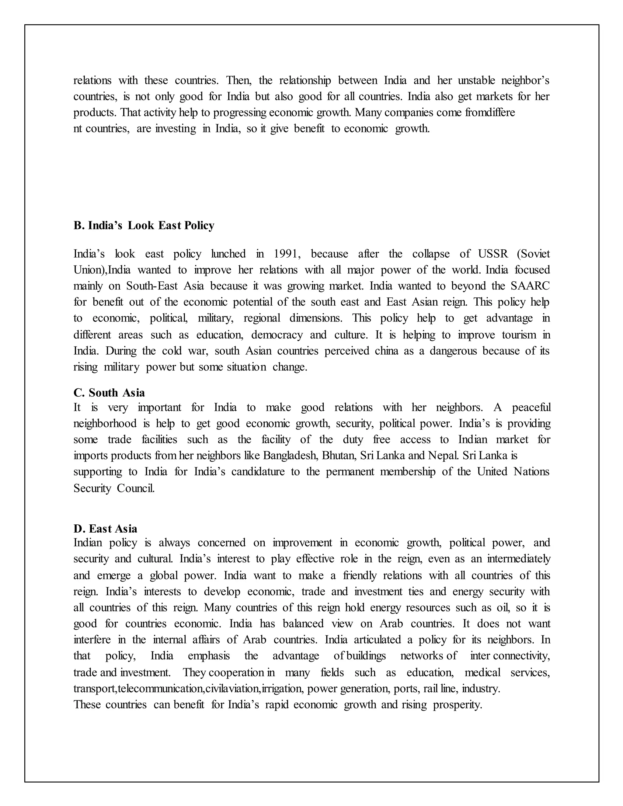 relations with these countries. Then, the relationship between India and her unstable neighbor’s
countries, is not only good for India but also good for all countries. India also get markets for her
products. That activity help to progressing economic growth. Many companies come fromdiffere
nt countries, are investing in India, so it give benefit to economic growth.
B. India’s Look East Policy
India’s look east policy lunched in 1991, because after the collapse of USSR (Soviet
Union),India wanted to improve her relations with all major power of the world. India focused
mainly on South-East Asia because it was growing market. India wanted to beyond the SAARC
for benefit out of the economic potential of the south east and East Asian reign. This policy help
to economic, political, military, regional dimensions. This policy help to get advantage in
different areas such as education, democracy and culture. It is helping to improve tourism in
India. During the cold war, south Asian countries perceived china as a dangerous because of its
rising military power but some situation change.
C. South Asia
It is very important for India to make good relations with her neighbors. A peaceful
neighborhood is help to get good economic growth, security, political power. India’s is providing
some trade facilities such as the facility of the duty free access to Indian market for
imports products from her neighbors like Bangladesh, Bhutan, Sri Lanka and Nepal. Sri Lanka is
supporting to India for India’s candidature to the permanent membership of the United Nations
Security Council.
D. East Asia
Indian policy is always concerned on improvement in economic growth, political power, and
security and cultural. India’s interest to play effective role in the reign, even as an intermediately
and emerge a global power. India want to make a friendly relations with all countries of this
reign. India’s interests to develop economic, trade and investment ties and energy security with
all countries of this reign. Many countries of this reign hold energy resources such as oil, so it is
good for countries economic. India has balanced view on Arab countries. It does not want
interfere in the internal affairs of Arab countries. India articulated a policy for its neighbors. In
that policy, India emphasis the advantage of buildings networks of inter connectivity,
trade and investment. They cooperation in many fields such as education, medical services,
transport,telecommunication,civilaviation,irrigation, power generation, ports, rail line, industry.
These countries can benefit for India’s rapid economic growth and rising prosperity.
 