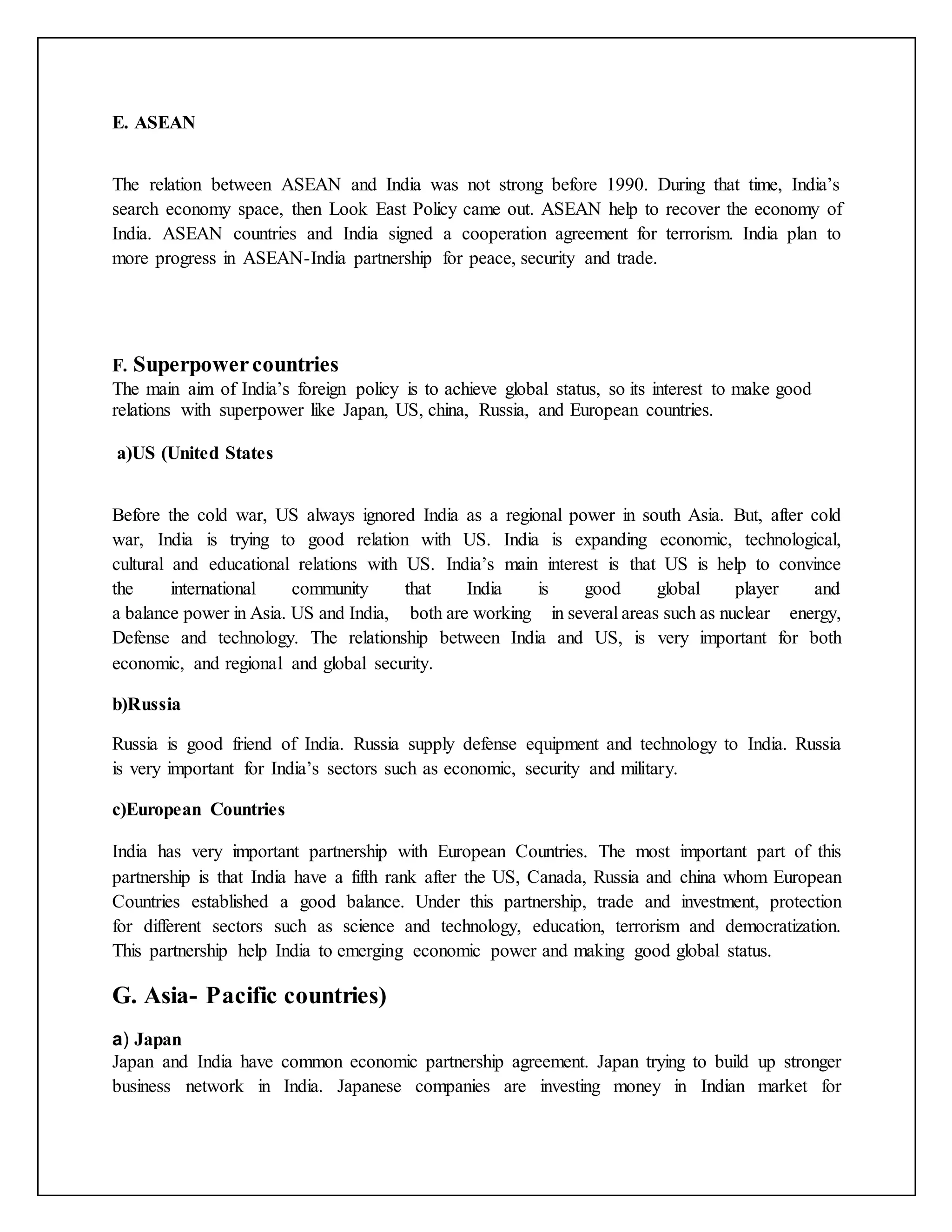 E. ASEAN
The relation between ASEAN and India was not strong before 1990. During that time, India’s
search economy space, then Look East Policy came out. ASEAN help to recover the economy of
India. ASEAN countries and India signed a cooperation agreement for terrorism. India plan to
more progress in ASEAN-India partnership for peace, security and trade.
F. Superpowercountries
The main aim of India’s foreign policy is to achieve global status, so its interest to make good
relations with superpower like Japan, US, china, Russia, and European countries.
a)US (United States
Before the cold war, US always ignored India as a regional power in south Asia. But, after cold
war, India is trying to good relation with US. India is expanding economic, technological,
cultural and educational relations with US. India’s main interest is that US is help to convince
the international community that India is good global player and
a balance power in Asia. US and India, both are working in several areas such as nuclear energy,
Defense and technology. The relationship between India and US, is very important for both
economic, and regional and global security.
b)Russia
Russia is good friend of India. Russia supply defense equipment and technology to India. Russia
is very important for India’s sectors such as economic, security and military.
c)European Countries
India has very important partnership with European Countries. The most important part of this
partnership is that India have a fifth rank after the US, Canada, Russia and china whom European
Countries established a good balance. Under this partnership, trade and investment, protection
for different sectors such as science and technology, education, terrorism and democratization.
This partnership help India to emerging economic power and making good global status.
G. Asia- Pacific countries)
a) Japan
Japan and India have common economic partnership agreement. Japan trying to build up stronger
business network in India. Japanese companies are investing money in Indian market for
 