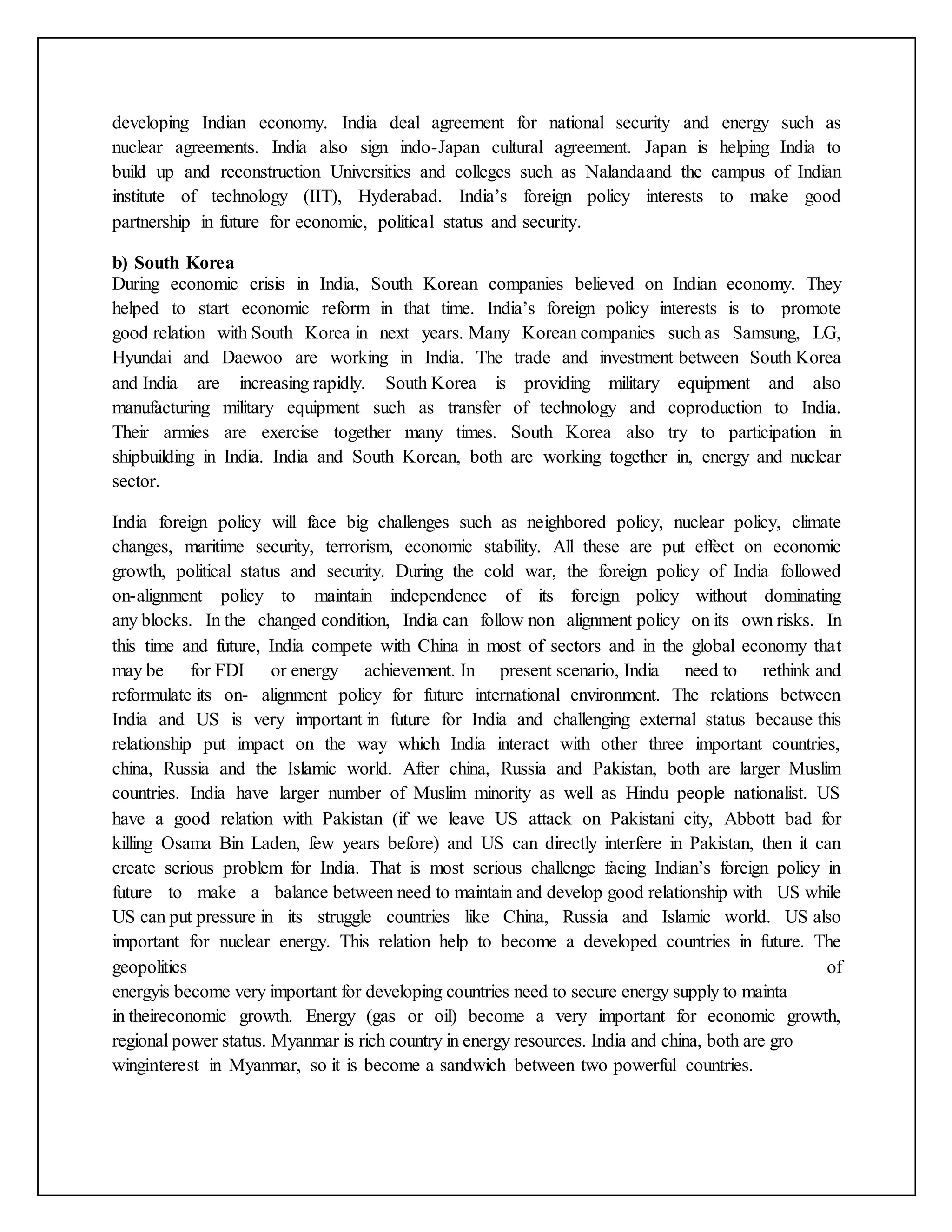 developing Indian economy. India deal agreement for national security and energy such as
nuclear agreements. India also sign indo-Japan cultural agreement. Japan is helping India to
build up and reconstruction Universities and colleges such as Nalandaand the campus of Indian
institute of technology (IIT), Hyderabad. India’s foreign policy interests to make good
partnership in future for economic, political status and security.
b) South Korea
During economic crisis in India, South Korean companies believed on Indian economy. They
helped to start economic reform in that time. India’s foreign policy interests is to promote
good relation with South Korea in next years. Many Korean companies such as Samsung, LG,
Hyundai and Daewoo are working in India. The trade and investment between South Korea
and India are increasing rapidly. South Korea is providing military equipment and also
manufacturing military equipment such as transfer of technology and coproduction to India.
Their armies are exercise together many times. South Korea also try to participation in
shipbuilding in India. India and South Korean, both are working together in, energy and nuclear
sector.
India foreign policy will face big challenges such as neighbored policy, nuclear policy, climate
changes, maritime security, terrorism, economic stability. All these are put effect on economic
growth, political status and security. During the cold war, the foreign policy of India followed
on-alignment policy to maintain independence of its foreign policy without dominating
any blocks. In the changed condition, India can follow non alignment policy on its own risks. In
this time and future, India compete with China in most of sectors and in the global economy that
may be for FDI or energy achievement. In present scenario, India need to rethink and
reformulate its on- alignment policy for future international environment. The relations between
India and US is very important in future for India and challenging external status because this
relationship put impact on the way which India interact with other three important countries,
china, Russia and the Islamic world. After china, Russia and Pakistan, both are larger Muslim
countries. India have larger number of Muslim minority as well as Hindu people nationalist. US
have a good relation with Pakistan (if we leave US attack on Pakistani city, Abbott bad for
killing Osama Bin Laden, few years before) and US can directly interfere in Pakistan, then it can
create serious problem for India. That is most serious challenge facing Indian’s foreign policy in
future to make a balance between need to maintain and develop good relationship with US while
US can put pressure in its struggle countries like China, Russia and Islamic world. US also
important for nuclear energy. This relation help to become a developed countries in future. The
geopolitics of
energyis become very important for developing countries need to secure energy supply to mainta
in theireconomic growth. Energy (gas or oil) become a very important for economic growth,
regional power status. Myanmar is rich country in energy resources. India and china, both are gro
winginterest in Myanmar, so it is become a sandwich between two powerful countries.
 