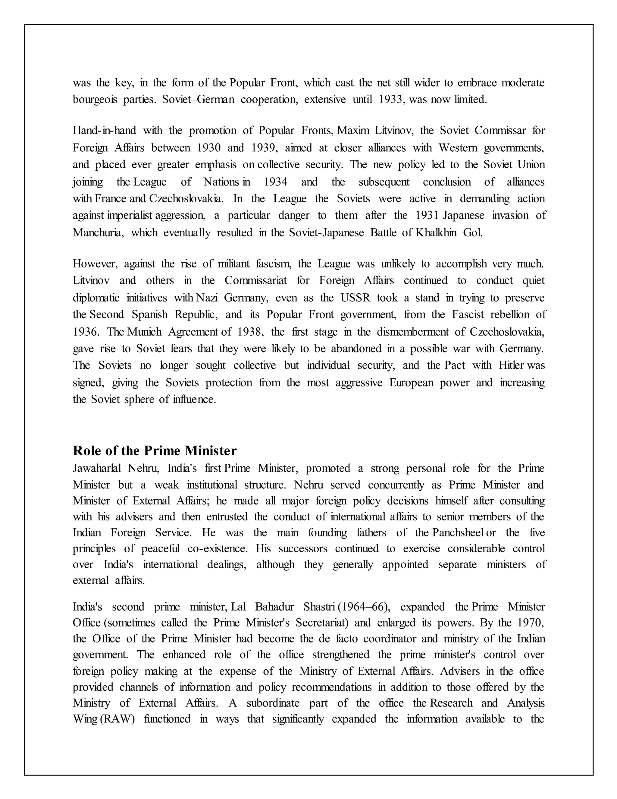 was the key, in the form of the Popular Front, which cast the net still wider to embrace moderate
bourgeois parties. Soviet–German cooperation, extensive until 1933, was now limited.
Hand-in-hand with the promotion of Popular Fronts, Maxim Litvinov, the Soviet Commissar for
Foreign Affairs between 1930 and 1939, aimed at closer alliances with Western governments,
and placed ever greater emphasis on collective security. The new policy led to the Soviet Union
joining the League of Nations in 1934 and the subsequent conclusion of alliances
with France and Czechoslovakia. In the League the Soviets were active in demanding action
against imperialist aggression, a particular danger to them after the 1931 Japanese invasion of
Manchuria, which eventually resulted in the Soviet-Japanese Battle of Khalkhin Gol.
However, against the rise of militant fascism, the League was unlikely to accomplish very much.
Litvinov and others in the Commissariat for Foreign Affairs continued to conduct quiet
diplomatic initiatives with Nazi Germany, even as the USSR took a stand in trying to preserve
the Second Spanish Republic, and its Popular Front government, from the Fascist rebellion of
1936. The Munich Agreement of 1938, the first stage in the dismemberment of Czechoslovakia,
gave rise to Soviet fears that they were likely to be abandoned in a possible war with Germany.
The Soviets no longer sought collective but individual security, and the Pact with Hitler was
signed, giving the Soviets protection from the most aggressive European power and increasing
the Soviet sphere of influence.
Role of the Prime Minister
Jawaharlal Nehru, India's first Prime Minister, promoted a strong personal role for the Prime
Minister but a weak institutional structure. Nehru served concurrently as Prime Minister and
Minister of External Affairs; he made all major foreign policy decisions himself after consulting
with his advisers and then entrusted the conduct of international affairs to senior members of the
Indian Foreign Service. He was the main founding fathers of the Panchsheel or the five
principles of peaceful co-existence. His successors continued to exercise considerable control
over India's international dealings, although they generally appointed separate ministers of
external affairs.
India's second prime minister, Lal Bahadur Shastri (1964–66), expanded the Prime Minister
Office (sometimes called the Prime Minister's Secretariat) and enlarged its powers. By the 1970,
the Office of the Prime Minister had become the de facto coordinator and ministry of the Indian
government. The enhanced role of the office strengthened the prime minister's control over
foreign policy making at the expense of the Ministry of External Affairs. Advisers in the office
provided channels of information and policy recommendations in addition to those offered by the
Ministry of External Affairs. A subordinate part of the office the Research and Analysis
Wing (RAW) functioned in ways that significantly expanded the information available to the
 