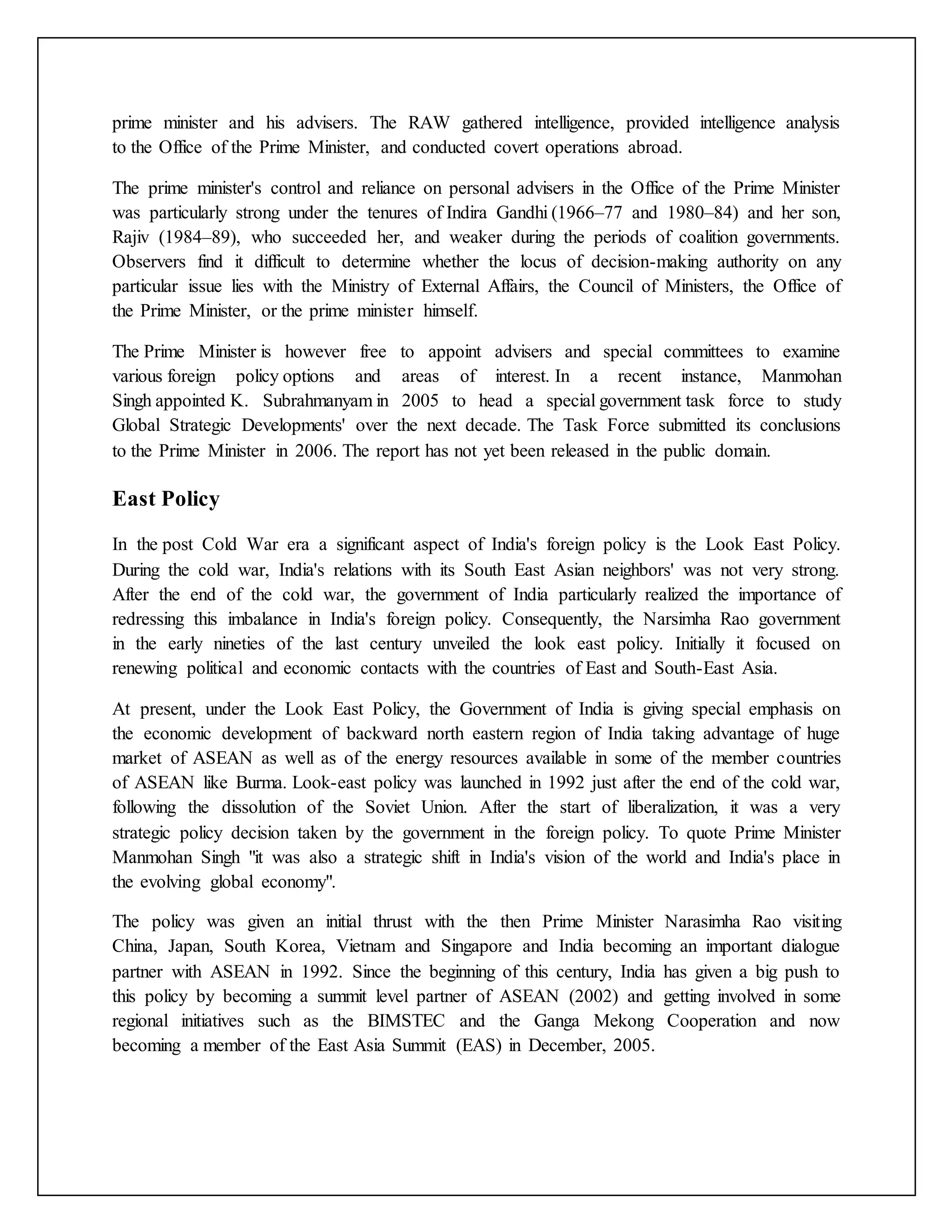 prime minister and his advisers. The RAW gathered intelligence, provided intelligence analysis
to the Office of the Prime Minister, and conducted covert operations abroad.
The prime minister's control and reliance on personal advisers in the Office of the Prime Minister
was particularly strong under the tenures of Indira Gandhi (1966–77 and 1980–84) and her son,
Rajiv (1984–89), who succeeded her, and weaker during the periods of coalition governments.
Observers find it difficult to determine whether the locus of decision-making authority on any
particular issue lies with the Ministry of External Affairs, the Council of Ministers, the Office of
the Prime Minister, or the prime minister himself.
The Prime Minister is however free to appoint advisers and special committees to examine
various foreign policy options and areas of interest. In a recent instance, Manmohan
Singh appointed K. Subrahmanyam in 2005 to head a special government task force to study
Global Strategic Developments' over the next decade. The Task Force submitted its conclusions
to the Prime Minister in 2006. The report has not yet been released in the public domain.
East Policy
In the post Cold War era a significant aspect of India's foreign policy is the Look East Policy.
During the cold war, India's relations with its South East Asian neighbors' was not very strong.
After the end of the cold war, the government of India particularly realized the importance of
redressing this imbalance in India's foreign policy. Consequently, the Narsimha Rao government
in the early nineties of the last century unveiled the look east policy. Initially it focused on
renewing political and economic contacts with the countries of East and South-East Asia.
At present, under the Look East Policy, the Government of India is giving special emphasis on
the economic development of backward north eastern region of India taking advantage of huge
market of ASEAN as well as of the energy resources available in some of the member countries
of ASEAN like Burma. Look-east policy was launched in 1992 just after the end of the cold war,
following the dissolution of the Soviet Union. After the start of liberalization, it was a very
strategic policy decision taken by the government in the foreign policy. To quote Prime Minister
Manmohan Singh "it was also a strategic shift in India's vision of the world and India's place in
the evolving global economy".
The policy was given an initial thrust with the then Prime Minister Narasimha Rao visiting
China, Japan, South Korea, Vietnam and Singapore and India becoming an important dialogue
partner with ASEAN in 1992. Since the beginning of this century, India has given a big push to
this policy by becoming a summit level partner of ASEAN (2002) and getting involved in some
regional initiatives such as the BIMSTEC and the Ganga Mekong Cooperation and now
becoming a member of the East Asia Summit (EAS) in December, 2005.
 