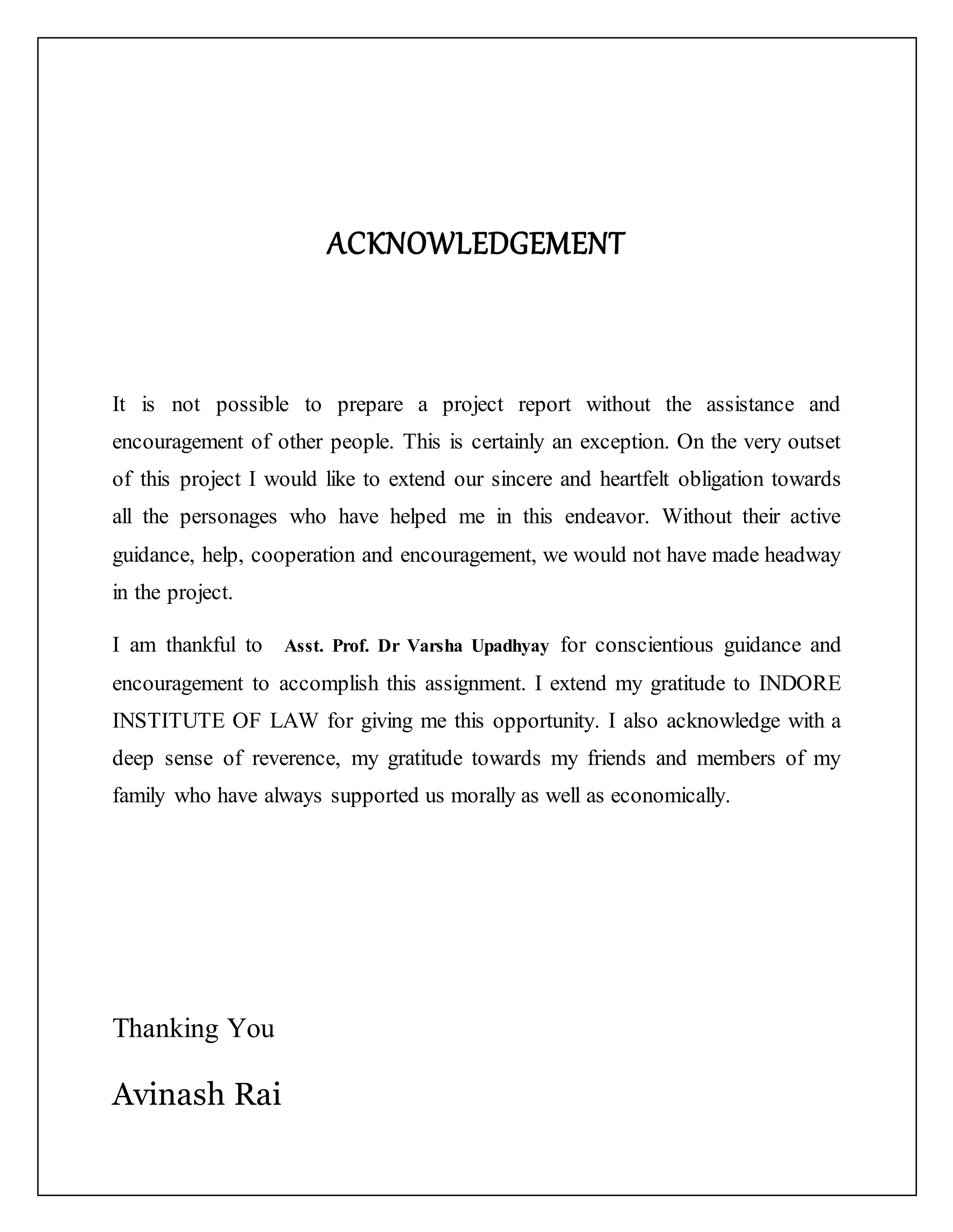 ACKNOWLEDGEMENT
It is not possible to prepare a project report without the assistance and
encouragement of other people. This is certainly an exception. On the very outset
of this project I would like to extend our sincere and heartfelt obligation towards
all the personages who have helped me in this endeavor. Without their active
guidance, help, cooperation and encouragement, we would not have made headway
in the project.
I am thankful to Asst. Prof. Dr Varsha Upadhyay for conscientious guidance and
encouragement to accomplish this assignment. I extend my gratitude to INDORE
INSTITUTE OF LAW for giving me this opportunity. I also acknowledge with a
deep sense of reverence, my gratitude towards my friends and members of my
family who have always supported us morally as well as economically.
Thanking You
Avinash Rai
 