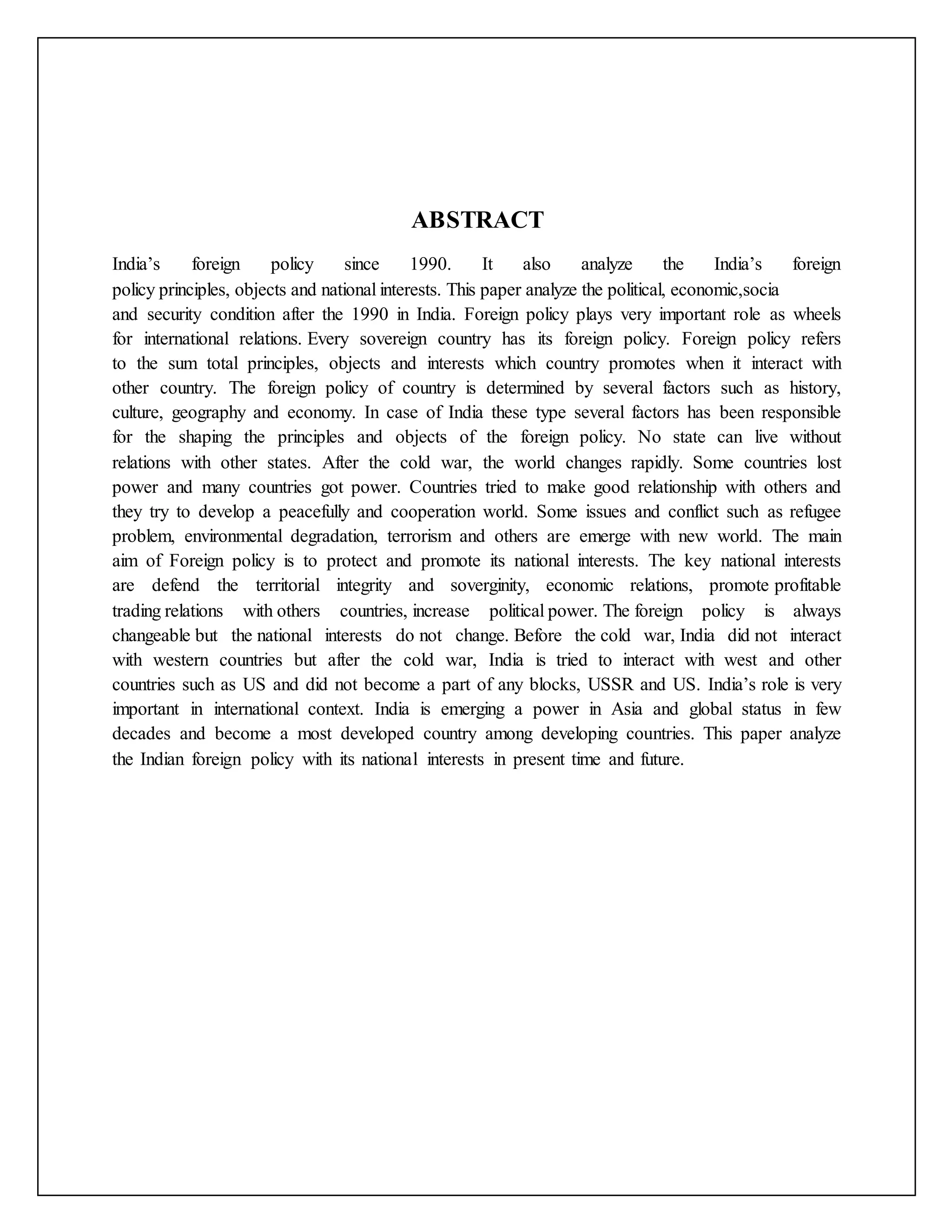 ABSTRACT
India’s foreign policy since 1990. It also analyze the India’s foreign
policy principles, objects and national interests. This paper analyze the political, economic,socia
and security condition after the 1990 in India. Foreign policy plays very important role as wheels
for international relations. Every sovereign country has its foreign policy. Foreign policy refers
to the sum total principles, objects and interests which country promotes when it interact with
other country. The foreign policy of country is determined by several factors such as history,
culture, geography and economy. In case of India these type several factors has been responsible
for the shaping the principles and objects of the foreign policy. No state can live without
relations with other states. After the cold war, the world changes rapidly. Some countries lost
power and many countries got power. Countries tried to make good relationship with others and
they try to develop a peacefully and cooperation world. Some issues and conflict such as refugee
problem, environmental degradation, terrorism and others are emerge with new world. The main
aim of Foreign policy is to protect and promote its national interests. The key national interests
are defend the territorial integrity and soverginity, economic relations, promote profitable
trading relations with others countries, increase political power. The foreign policy is always
changeable but the national interests do not change. Before the cold war, India did not interact
with western countries but after the cold war, India is tried to interact with west and other
countries such as US and did not become a part of any blocks, USSR and US. India’s role is very
important in international context. India is emerging a power in Asia and global status in few
decades and become a most developed country among developing countries. This paper analyze
the Indian foreign policy with its national interests in present time and future.
 
