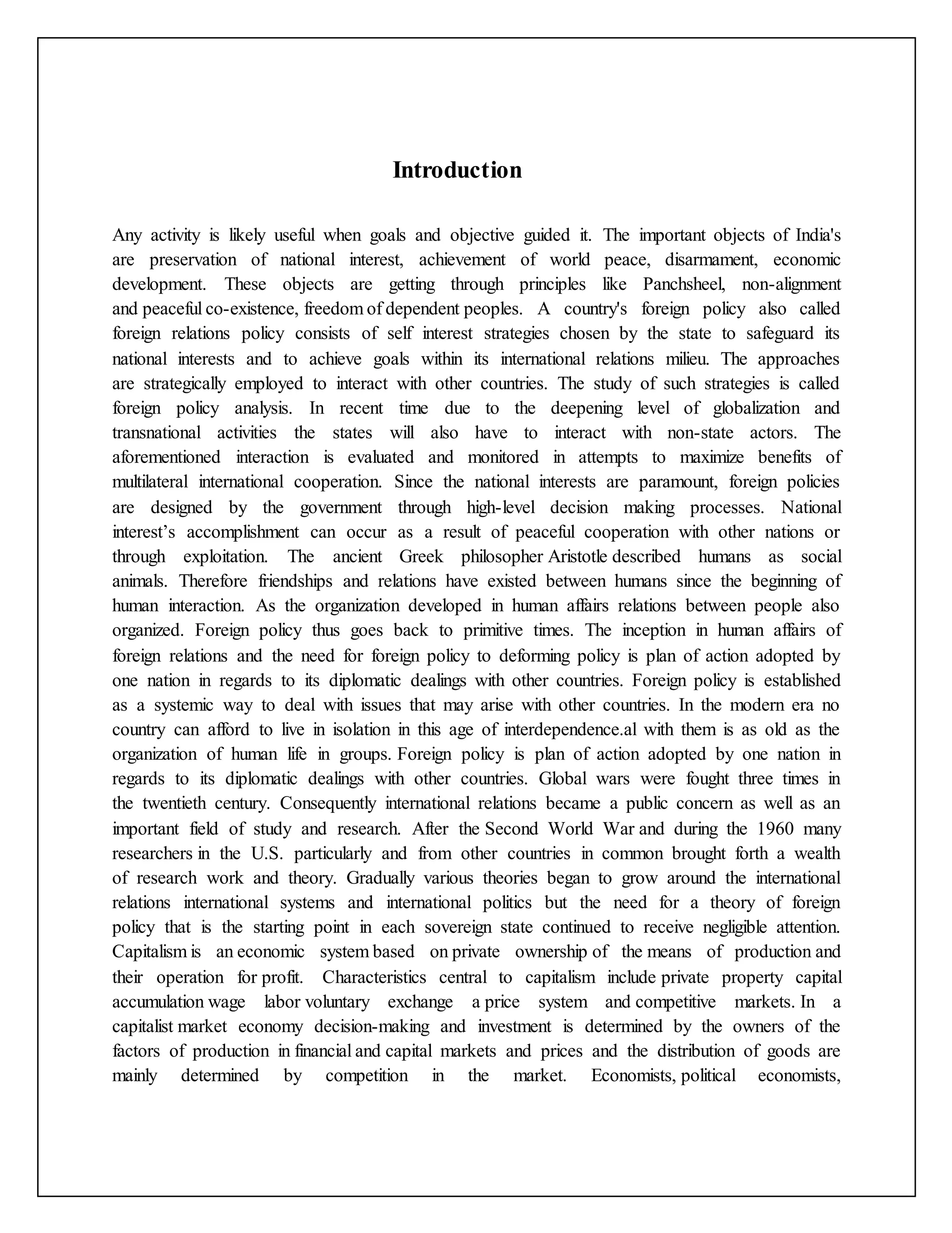 Introduction
Any activity is likely useful when goals and objective guided it. The important objects of India's
are preservation of national interest, achievement of world peace, disarmament, economic
development. These objects are getting through principles like Panchsheel, non-alignment
and peaceful co-existence, freedom of dependent peoples. A country's foreign policy also called
foreign relations policy consists of self interest strategies chosen by the state to safeguard its
national interests and to achieve goals within its international relations milieu. The approaches
are strategically employed to interact with other countries. The study of such strategies is called
foreign policy analysis. In recent time due to the deepening level of globalization and
transnational activities the states will also have to interact with non-state actors. The
aforementioned interaction is evaluated and monitored in attempts to maximize benefits of
multilateral international cooperation. Since the national interests are paramount, foreign policies
are designed by the government through high-level decision making processes. National
interest’s accomplishment can occur as a result of peaceful cooperation with other nations or
through exploitation. The ancient Greek philosopher Aristotle described humans as social
animals. Therefore friendships and relations have existed between humans since the beginning of
human interaction. As the organization developed in human affairs relations between people also
organized. Foreign policy thus goes back to primitive times. The inception in human affairs of
foreign relations and the need for foreign policy to deforming policy is plan of action adopted by
one nation in regards to its diplomatic dealings with other countries. Foreign policy is established
as a systemic way to deal with issues that may arise with other countries. In the modern era no
country can afford to live in isolation in this age of interdependence.al with them is as old as the
organization of human life in groups. Foreign policy is plan of action adopted by one nation in
regards to its diplomatic dealings with other countries. Global wars were fought three times in
the twentieth century. Consequently international relations became a public concern as well as an
important field of study and research. After the Second World War and during the 1960 many
researchers in the U.S. particularly and from other countries in common brought forth a wealth
of research work and theory. Gradually various theories began to grow around the international
relations international systems and international politics but the need for a theory of foreign
policy that is the starting point in each sovereign state continued to receive negligible attention.
Capitalism is an economic system based on private ownership of the means of production and
their operation for profit. Characteristics central to capitalism include private property capital
accumulation wage labor voluntary exchange a price system and competitive markets. In a
capitalist market economy decision-making and investment is determined by the owners of the
factors of production in financial and capital markets and prices and the distribution of goods are
mainly determined by competition in the market. Economists, political economists,
 