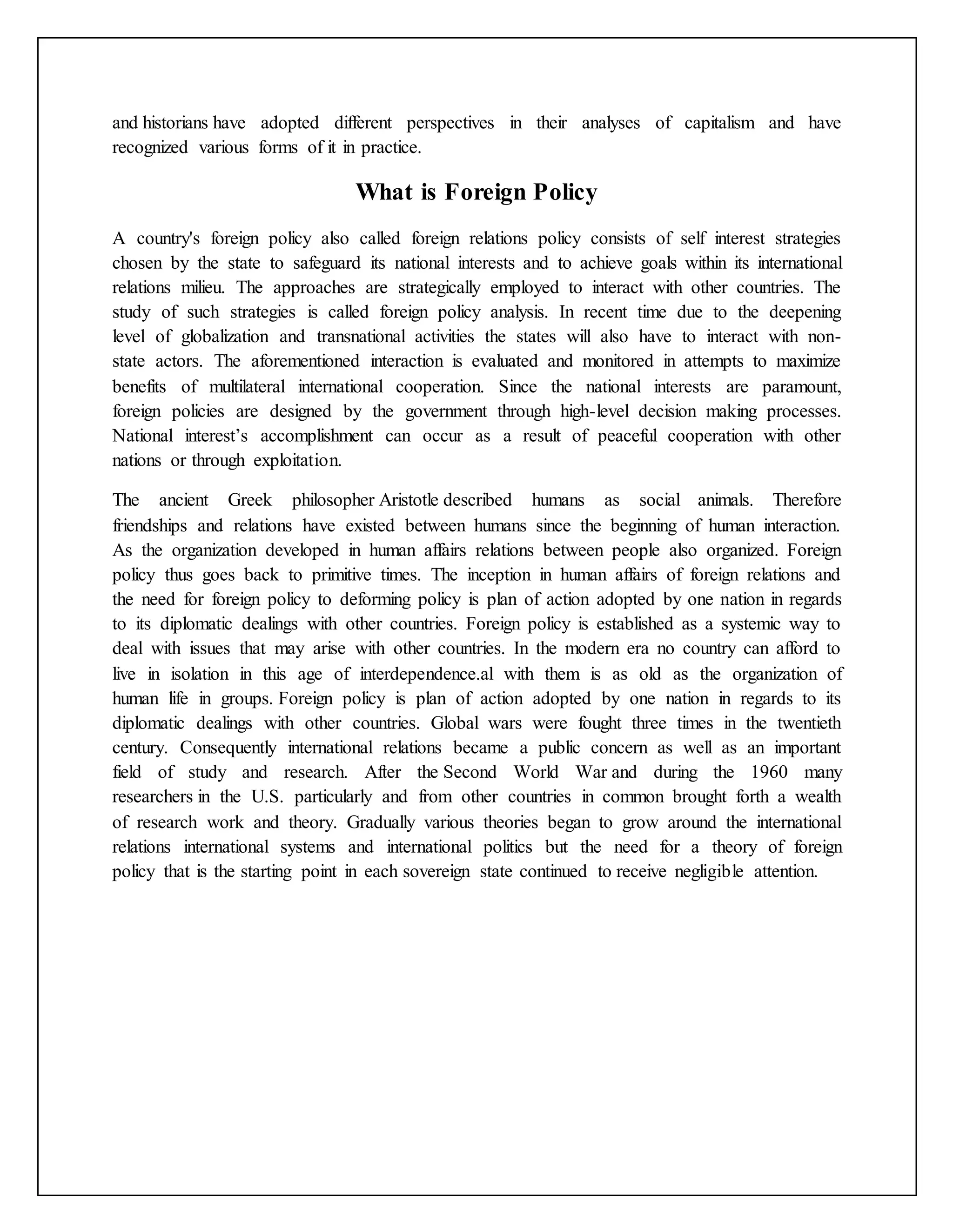 and historians have adopted different perspectives in their analyses of capitalism and have
recognized various forms of it in practice.
What is Foreign Policy
A country's foreign policy also called foreign relations policy consists of self interest strategies
chosen by the state to safeguard its national interests and to achieve goals within its international
relations milieu. The approaches are strategically employed to interact with other countries. The
study of such strategies is called foreign policy analysis. In recent time due to the deepening
level of globalization and transnational activities the states will also have to interact with non-
state actors. The aforementioned interaction is evaluated and monitored in attempts to maximize
benefits of multilateral international cooperation. Since the national interests are paramount,
foreign policies are designed by the government through high-level decision making processes.
National interest’s accomplishment can occur as a result of peaceful cooperation with other
nations or through exploitation.
The ancient Greek philosopher Aristotle described humans as social animals. Therefore
friendships and relations have existed between humans since the beginning of human interaction.
As the organization developed in human affairs relations between people also organized. Foreign
policy thus goes back to primitive times. The inception in human affairs of foreign relations and
the need for foreign policy to deforming policy is plan of action adopted by one nation in regards
to its diplomatic dealings with other countries. Foreign policy is established as a systemic way to
deal with issues that may arise with other countries. In the modern era no country can afford to
live in isolation in this age of interdependence.al with them is as old as the organization of
human life in groups. Foreign policy is plan of action adopted by one nation in regards to its
diplomatic dealings with other countries. Global wars were fought three times in the twentieth
century. Consequently international relations became a public concern as well as an important
field of study and research. After the Second World War and during the 1960 many
researchers in the U.S. particularly and from other countries in common brought forth a wealth
of research work and theory. Gradually various theories began to grow around the international
relations international systems and international politics but the need for a theory of foreign
policy that is the starting point in each sovereign state continued to receive negligible attention.
 