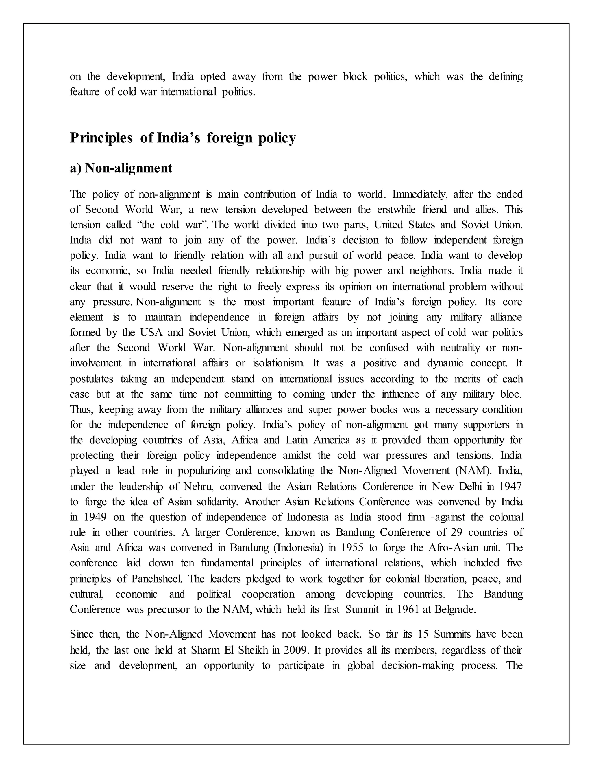 on the development, India opted away from the power block politics, which was the defining
feature of cold war international politics.
Principles of India’s foreign policy
a) Non-alignment
The policy of non-alignment is main contribution of India to world. Immediately, after the ended
of Second World War, a new tension developed between the erstwhile friend and allies. This
tension called “the cold war”. The world divided into two parts, United States and Soviet Union.
India did not want to join any of the power. India’s decision to follow independent foreign
policy. India want to friendly relation with all and pursuit of world peace. India want to develop
its economic, so India needed friendly relationship with big power and neighbors. India made it
clear that it would reserve the right to freely express its opinion on international problem without
any pressure. Non-alignment is the most important feature of India’s foreign policy. Its core
element is to maintain independence in foreign affairs by not joining any military alliance
formed by the USA and Soviet Union, which emerged as an important aspect of cold war politics
after the Second World War. Non-alignment should not be confused with neutrality or non-
involvement in international affairs or isolationism. It was a positive and dynamic concept. It
postulates taking an independent stand on international issues according to the merits of each
case but at the same time not committing to coming under the influence of any military bloc.
Thus, keeping away from the military alliances and super power bocks was a necessary condition
for the independence of foreign policy. India’s policy of non-alignment got many supporters in
the developing countries of Asia, Africa and Latin America as it provided them opportunity for
protecting their foreign policy independence amidst the cold war pressures and tensions. India
played a lead role in popularizing and consolidating the Non-Aligned Movement (NAM). India,
under the leadership of Nehru, convened the Asian Relations Conference in New Delhi in 1947
to forge the idea of Asian solidarity. Another Asian Relations Conference was convened by India
in 1949 on the question of independence of Indonesia as India stood firm -against the colonial
rule in other countries. A larger Conference, known as Bandung Conference of 29 countries of
Asia and Africa was convened in Bandung (Indonesia) in 1955 to forge the Afro-Asian unit. The
conference laid down ten fundamental principles of international relations, which included five
principles of Panchsheel. The leaders pledged to work together for colonial liberation, peace, and
cultural, economic and political cooperation among developing countries. The Bandung
Conference was precursor to the NAM, which held its first Summit in 1961 at Belgrade.
Since then, the Non-Aligned Movement has not looked back. So far its 15 Summits have been
held, the last one held at Sharm El Sheikh in 2009. It provides all its members, regardless of their
size and development, an opportunity to participate in global decision-making process. The
 