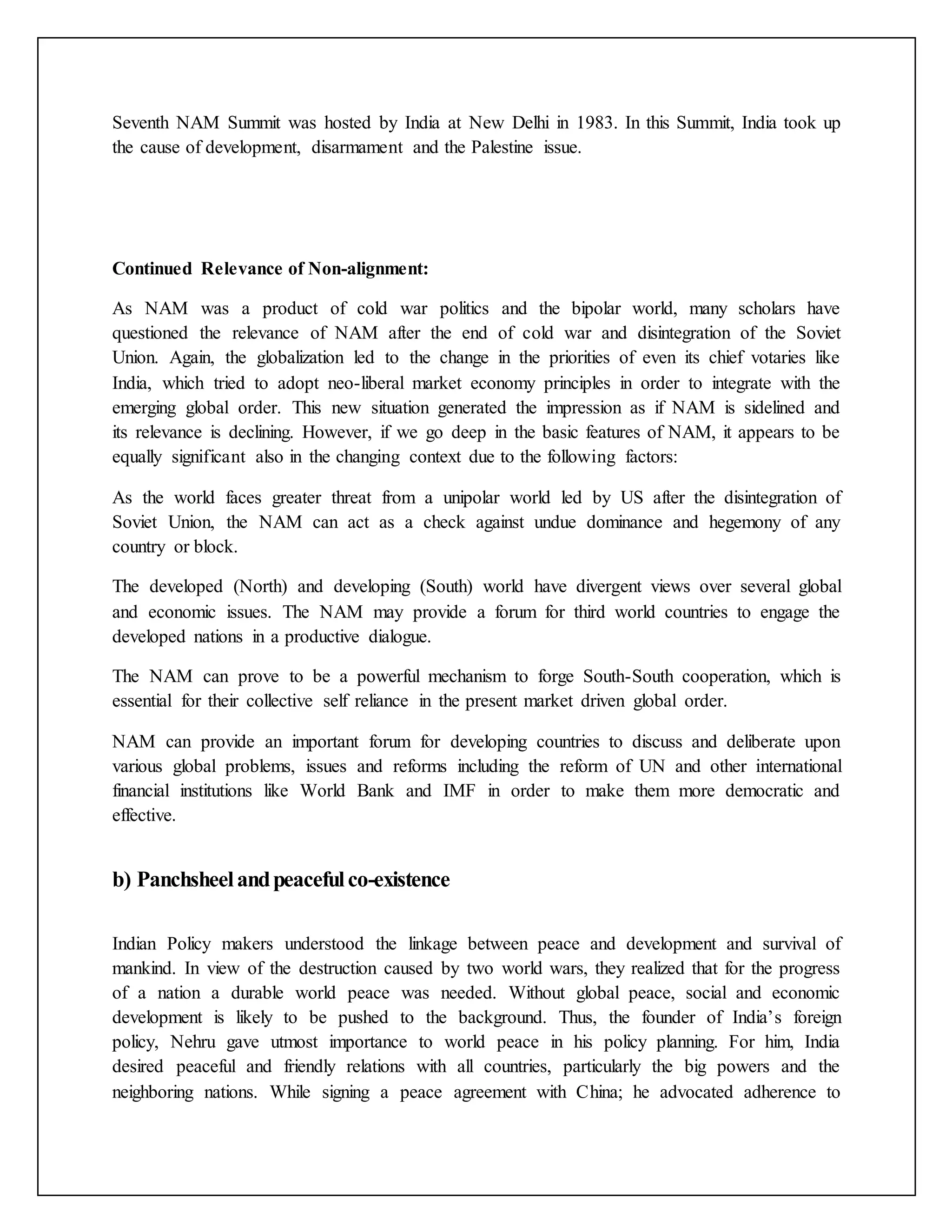 Seventh NAM Summit was hosted by India at New Delhi in 1983. In this Summit, India took up
the cause of development, disarmament and the Palestine issue.
Continued Relevance of Non-alignment:
As NAM was a product of cold war politics and the bipolar world, many scholars have
questioned the relevance of NAM after the end of cold war and disintegration of the Soviet
Union. Again, the globalization led to the change in the priorities of even its chief votaries like
India, which tried to adopt neo-liberal market economy principles in order to integrate with the
emerging global order. This new situation generated the impression as if NAM is sidelined and
its relevance is declining. However, if we go deep in the basic features of NAM, it appears to be
equally significant also in the changing context due to the following factors:
As the world faces greater threat from a unipolar world led by US after the disintegration of
Soviet Union, the NAM can act as a check against undue dominance and hegemony of any
country or block.
The developed (North) and developing (South) world have divergent views over several global
and economic issues. The NAM may provide a forum for third world countries to engage the
developed nations in a productive dialogue.
The NAM can prove to be a powerful mechanism to forge South-South cooperation, which is
essential for their collective self reliance in the present market driven global order.
NAM can provide an important forum for developing countries to discuss and deliberate upon
various global problems, issues and reforms including the reform of UN and other international
financial institutions like World Bank and IMF in order to make them more democratic and
effective.
b) Panchsheelandpeacefulco-existence
Indian Policy makers understood the linkage between peace and development and survival of
mankind. In view of the destruction caused by two world wars, they realized that for the progress
of a nation a durable world peace was needed. Without global peace, social and economic
development is likely to be pushed to the background. Thus, the founder of India’s foreign
policy, Nehru gave utmost importance to world peace in his policy planning. For him, India
desired peaceful and friendly relations with all countries, particularly the big powers and the
neighboring nations. While signing a peace agreement with China; he advocated adherence to
 