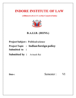 INDORE INSTITUTE OF LAW
(Affiliated to D.A.V.V. & Bar Council of India)
{{
B.A.LLB. (HONS.)
Project Subject : Political science
Project Topic : Indian foreign policy
Submitted to :
Submitted by : Avinash Rai
Date-: Semester : VI
 