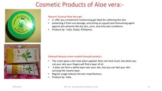 Cosmetic Products of Aloe vera:-
Nature’s Essence Aloe Vera gel-
• it offer you a treatment moisturizing gel ideal for softening the skin.
• protecting it from sun damage, and acting as a guard and immunizing agent
against skin ailments like dry skin, acne, and itchy skin conditions.
• Produce by:- India, Dubai, Phillipines.
• The cream gives a fair look when applied. Does not stick much, but when you
rub your skin your fingers will find a layer of oil.
• It does not form a white layer over your skin, but you can feel your skin
carrying the creamy layer.
• Regular usage reduces the skin imperfections.
• Produce by- India
Patanjali-Beauty-cream-sealed-Patanjali-product-
29/5/2014 PBT-510 Biosafety,IPR and Bioetics {2+0} 10
 