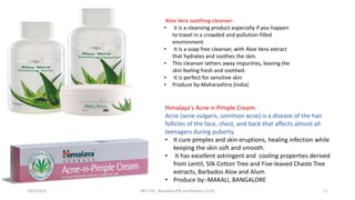 Aloe Vera soothing cleanser-
• it is a cleansing product especially if you happen
to travel in a crowded and pollution-filled
environment.
• It is a soap free cleanser, with Aloe Vera extract
that hydrates and soothes the skin.
• This cleanser lathers away impurities, leaving the
skin feeling fresh and soothed.
• It is perfect for sensitive skin
• Produce by-Maharashtra (India)
Himalaya's Acne-n-Pimple Cream-
Acne (acne vulgaris, common acne) is a disease of the hair
follicles of the face, chest, and back that affects almost all
teenagers during puberty.
• It cure pimples and skin eruptions, healing infection while
keeping the skin soft and smooth.
• It has excellent astringent and cooling properties derived
from Lentil, Silk Cotton Tree and Five-leaved Chaste Tree
extracts, Barbados Aloe and Alum.
• Produce by:-MAKALI, BANGALORE
29/5/2014 PBT-510 Biosafety,IPR and Bioetics {2+0} 11
 