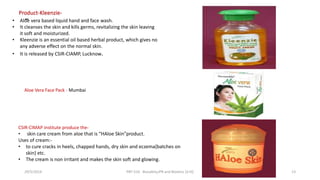 -
Product-Kleenzie-
• Aloe vera based liquid hand and face wash.
• It cleanses the skin and kills germs, revitalizing the skin leaving
it soft and moisturized.
• Kleenzie is an essential oil based herbal product, which gives no
any adverse effect on the normal skin.
• It is released by CSIR-CIAMP, Lucknow.
Aloe Vera Face Pack - Mumbai
CSIR-CIMAP institute produce the-
• skin care cream from aloe that is “HAloe Skin”product.
Uses of cream:-
• to cure cracks in heels, chapped hands, dry skin and eczema{batches on
skin} etc.
• The cream is non irritant and makes the skin soft and glowing.
29/5/2014 PBT-510 Biosafety,IPR and Bioetics {2+0} 13
 