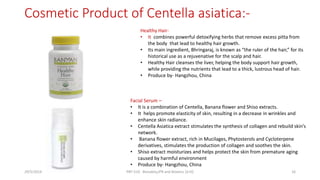 Cosmetic Product of Centella asiatica:-
Facial Serum –
• It is a combination of Centella, Banana flower and Shiso extracts.
• It helps promote elasticity of skin, resulting in a decrease in wrinkles and
enhance skin radiance.
• Centella Asiatica extract stimulates the synthesis of collagen and rebuild skin’s
network.
• Banana flower extract, rich in Mucilages, Phytosterols and Cycloterpene
derivatives, stimulates the production of collagen and soothes the skin.
• Shiso extract moisturizes and helps protect the skin from premature aging
caused by harmful environment
• Produce by- Hangzhou, China
Healthy Hair-
• It combines powerful detoxifying herbs that remove excess pitta from
the body that lead to healthy hair growth.
• Its main ingredient, Bhringaraj, is known as “the ruler of the hair,” for its
historical use as a rejuvenative for the scalp and hair.
• Healthy Hair cleanses the liver, helping the body support hair growth,
while providing the nutrients that lead to a thick, lustrous head of hair.
• Produce by- Hangzhou, China
29/5/2014 PBT-510 Biosafety,IPR and Bioetics {2+0} 16
 