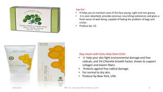 Eye Gel -
• It helps you to maintain area of the face young, Light and non-greasy.
• it is soon absorbed, provides precious nourishing substances and gives a
fresh sense of well-being, capable of fading the problem of bags and
circles.
• Produce by- US
Day cream with Gotu Kola Stem Cells-
• it help your skin fight environmental damage and free
radicals, and 1% Chlorella Growth Factor, shown to support
collagen and elastin fibers.
• Protects against free radical damage.
• For normal to dry skin.
• Produce by-New York, USA.
29/5/2014 PBT-510 Biosafety,IPR and Bioetics {2+0} 17
 