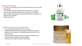 Centella Asiatica Ampoule-
• For clean, taut, healthy skin, look no futher than Pure Heal's Centella
90 Ampoule.
• it formulated with 90% Centella Asiatica extract and ampoule
{capsule with liquid} will hydrate and nourish your skin, tighten
pores, brighten complexions, soothe troubled spots, and reduce the
appearance of wrinkles.
• Produce by- Korea
SUNDARI Gotu Kola & Indian Asparagus Mask-
• It is a anti-aging moistened solid for your skin.
• SUNDARI Gotu Kola & Indian Asparagus Mask delivers a power-
packed punch of peptides and tightening botanicals to firm and
repair the skin.
• It brings hydration and renewal kin to stressed, lackluster skin,
transforming it to bright and beautiful again.
• Produce by- Salt Lake City, Utah. United States.
29/5/2014 PBT-510 Biosafety,IPR and Bioetics {2+0} 18
 