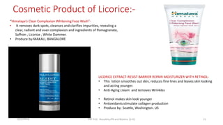 Cosmetic Product of Licorice:-
“Himalaya's Clear Complexion Whitening Face Wash”-
• It removes dark spots, cleanses and clarifies impurities, revealing a
clear, radiant and even complexion and ingredients of Pomegranate,
Saffron , Licorice , White Dammer.
• Produce by-MAKALI, BANGALORE
LICORICE EXTRACT-RESIST BARRIER REPAIR MOISTURIZER WITH RETINOL-
• This lotion smoothes out skin, reduces fine lines and leaves skin looking
and acting younger.
• Anti-Aging cream and removes Wrinkles
• Retinol makes skin look younger
• Antioxidants stimulate collagen production
• Produce by- Seattle, Washington. US
29/5/2014 PBT-510 Biosafety,IPR and Bioetics {2+0} 21
 
