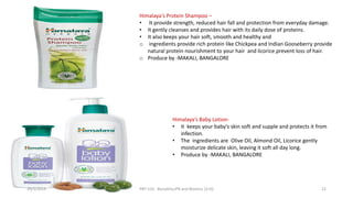 Himalaya's Protein Shampoo –
• It provide strength, reduced hair fall and protection from everyday damage.
• It gently cleanses and provides hair with its daily dose of proteins.
• It also keeps your hair soft, smooth and healthy and
o ingredients provide rich protein like Chickpea and Indian Gooseberry provide
natural protein nourishment to your hair and licorice prevent loss of hair.
o Produce by -MAKALI, BANGALORE
Himalaya’s Baby Lotion-
• It keeps your baby's skin soft and supple and protects it from
infection.
• The ingredients are Olive Oil, Almond Oil, Licorice gently
moisturize delicate skin, leaving it soft all day long.
• Produce by -MAKALI, BANGALORE
29/5/2014 PBT-510 Biosafety,IPR and Bioetics {2+0} 22
 