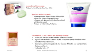 Licorice Skin whitening soap:-
Produce by-Barakhamba Road New delhi.
Lotus Herbals, LICORICE WHITE Skin Whitening Cleanser-
• It controls melanin make the skin glow with fairness.
• Regular use of LICORICEWHITE makes skin visibly whiter and effectively
works to remove blemishes.
• It contains premium ingredients like Licorice (Mulathi) and Manjishtha in
their purest form“.
• Produce by- Solan. HP
Avon Care fairness face wash-
• It cleanses up dirt, excess oils and lipids without
over drying the skin, leaving skin clean,
refreshed, soft & smooth with glow. Formulated
with Licorice extract.
• Produce by-India, Dubai, Phillipines.
29/5/2014 PBT-510 Biosafety,IPR and Bioetics {2+0} 23
 