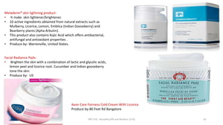 Meladerm® skin lightning product-
• It make skin lightener/brightener.
• 10 active ingredients obtained from natural extracts such as
Mulberry, Licorice, Lemon, Emblica (Indian Gooseberry) and
Bearberry plants (Apha Arbutin).
• This product also contains Kojic Acid which offers antibacterial,
antifungal and antioxidant properties .
• Produce by- Warrenville, United States.
Facial Radiance Pads-
• Brighten the skin with a combination of lactic and glycolic acids,
lemon peel and licorice root. Cucumber and Indian gooseberry
tone the skin.
• Produce by- US
Avon Care Fairness Cold Cream With Licorice.
Produce by-80 Feet Rd Bangalore
29/5/2014 PBT-510 Biosafety,IPR and Bioetics {2+0} 24
 